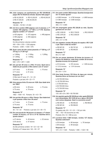 39
http://professorjoselias.blogspot.com
304. João comprou um apartamento por R$ 126.000,00
pagou R$ 78.750,00 de entrada. Quanto falta pagar?
a.R$ 42.250,00 b. R$ 43.250,00 c. R$ 46.250,00
d.R$ 47.250,00 e.R$ 48.250,00
Resposta “D”
126.000 – 78.750 = 47.250
305. Um livro contém 2000 páginas com 4 volumes; o 1º
contém 450 páginas, o 2º 504 e o 3º 576. Quantas
páginas contém o 4º volume?
a.420 páginas b. 470 páginas c. 480 páginas
d.490 páginas e. 500 páginas
Resposta “B”
Os três primeiros volumes contém:
450 + 504 + 576 = 1.530 páginas
Portanto: 2.000 – 1.530 = 470
306. Qual o peso de três caixas pesando a 1º 528 kg, a 2º
375 kg e a 3º 297 kg?
a.1.000kg b. 1.100kg c. 1.200kg
d.1.300kg e. 1.400kg
Resposta “C”
528 + 375 + 297 = 1.200
307. Um pai tem 48 anos e o filho 14 anos. Qual será a
idade do pai quando o filho estiver com 37 anos?
a.61 anos b. 65 anos c. 70 anos
d.71 anos e. 81 anos
Resposta “D”
O filho terá 37 anos: 37 – 14 = 23
Portanto o pai terá: 48 + 23 = 71
308. Uma pessoa tinha 35 anos em 1839. Que idade teria
em 1882?
a.68 anos b. 69 anos c. 72 anos
d.75 anos e. 78 anos
Resposta “E”
1882 – 1839 = 43 Portanto: 35 + 43 = 78
309. Um pai têm 49 anos e o filho 15anos. Que idade terá
o pai quando o filho tiver 38 anos?
a.71 anos b. 72 anos c. 73 anos
d.74 anos e. 75 anos
Resposta “B”
38 – 15 = 23 Portanto o pai terá: 23 + 49 = 72
310. Em uma escola de 140 alunos e 4 classes, a 1º classe
contém 18 alunos, a 2º 23 e a 3º 42. Quantos terá a
quarta classe?
a.47 alunos b. 49 alunos c. 52 alunos
d.55 alunos e. 57 alunos
Resposta “E”
As três primeiras contém: 18 + 23 + 42 = 83
Portanto a 4º classe terá: 140 – 83 = 57
311. Um cesto contém 360 laranjas. Quantas laranjas terá
em 13 cestos iguais?
a.4.680 laranjas b. 4.780 laranjas c. 4.880 laranjas
d.4.980 laranjas e. 5.080 laranjas
Resposta “A”
360 x 13 = 4.680
312. Um empregado ganha R$ 228,00 ao mês. Quanto
ganhará em um ano?
a.R$ 2.636,00 b. R$ 2.736,00 c. R$ 2.836,00
d.R$ 2.876,00 e. R$ 2.936,00
Resposta “B”
228 x 12 = 2.736
313. Um sapateiro vendeu 69 pares de sapato a R$ 13,00
o par. Qual o total da venda?
a.R$ 697,00 b. R$ 797,00 c. R$ 897,00
d.R$ 997,00 e. R$ 999,00
Resposta “C”
69 x 13 = 897
314. Em um pomar plantaram 39 linhas de árvores a 5
metros de distância, cada linha contêm 26 árvores.
Quantas árvores há no pomar?
a.914 árvores b. 974 árvores c. 1.005 árvores
d.1.012 árvores e. 1.014 árvores
Resposta “E”
26 x 39 = 1.014
315. Uma fonte fornece 125 litros de água por minuto.
Quantos litros vai fornecer em um ano?
a.35.700.000 litros
b. 45.700.000 litros
c. 5.700.000 litros
d.65.700.000 litros
e.75.700.000 litros
Resposta “D”
125 x 60 x 24 x 365 = 65.700.000
316. Um operário ganha R$ 185,00 por mês; gasta R$ 65,00
com alimentação, R$ 12,00 de luz e água e R$ 25,00
com outras despesas. Qual é a economia anual?
a.R$ 994,00 b. R$ 995,00 c. R$ 996,00
d.R$ 997,00 e. R$ 998,00
Resposta “C”
Os gastos são: 65 + 12 + 25 = 102 por mês
185 – 102 = 83 economia ao mês
Portanto: 83 x 12 = 996 ao ano
317. Lucrécia tinha 1.580 laranjas, vendeu 127 dúzias.
Quantas sobraram?
a.56 laranjas b. 66 laranjas c. 76 laranjas
d.86 laranjas e. 96 laranjas
Resposta “A”
127 x 12 = 1.524 Portanto: 1.580 – 1.524 = 56
 