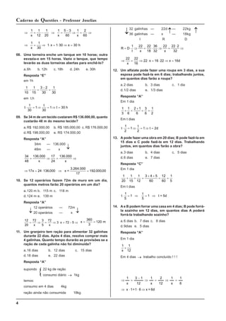 4
Caderno de Questões - Professor Joselias
32 galinhas — 22d — 22kg
36 galinhas — x — 18kg
I R D
R D
I x x
= ⋅ ⇒ = ⋅ ⇒ =
⋅
⇒
1 22 22
18
36
32
22 22 2
32
⇒ = ⇒ ⋅ = ⋅ ⇒ =
22 22
16
22 16 22 16
x
x x d
12. Um alfaiate pode fazer uma roupa em 3 dias, a sua
esposa pode fazê-la em 6 dias; trabalhando juntos,
em quantos dias farão a roupa?
a.2 dias b. 3 dias c. 1 dia
d.1/2 dias e. 1/3 dias
Resposta “A”
Em 1 dia
1
3
1
6
2 1
6
3
6
1
2
+ =
+
= =
Em t dias
t
t
t d
⋅ = ⇒ = ⇒ =
1
2
1
2
1 2
13. A pode fazer uma obra em 20 dias; B pode fazê-la em
15 dias e C pode fazê-la em 12 dias. Trabalhando
juntos, em quantos dias farão a obra?
a.3 dias b. 4 dias c. 5 dias
d.6 dias e. 7 dias
Resposta “C”
Em 1 dia
1
20
1
15
1
12
3 4 5
60
12
60
1
5
+ + =
+ +
= =
Em t dias
t
t
⋅ = ⇒ = ⇒
1
5
1
5
1 t = 5d
14. A e B podem forrar uma casa em 4 dias; B pode forrá-
la sozinho em 12 dias, em quantos dias A poderá
forrá-la trabalhando sozinho?
a.6 dias b. 7 dias c. 8 dias
d.9dias e. 5 dias
Resposta “A”
Em 1 dia
1 1
12
x
+
Em 4 dias → trabalho concluído ! ! !
6d
=
x
6
1
=
1
x
6
1
x
1
12
2
x
1
12
1
3
x
1
⇒
⋅
⋅
⇒
=
⇒
=
⇒
−
=
⇒
⇒ = − ⇒ =
−
⇒ = ⇒
1
x
1
x
1
12
1
20
5 3
60
1 2
60
x
⇒ = ⇒ ⋅ = ⋅ ⇒ =
1
x
1 x h
1
30
1 30 30
x
08. Uma torneira enche um tanque em 10 horas; outra
esvazia-o em 15 horas. Vazio o tanque, que tempo
levarão as duas torneiras abertas para enchê-lo?
a.6h b. 12h c. 18h d. 24h e. 30h
Resposta “E”
em 1h
1
10
1
15
3 2
30
1
30
− =
−
=
em t.h
t
1
30
1
t
30
1 t 30 h
⋅ = ⇒ = ⇒ =
09. Se 34 m de um tecido custaram R$ 136.000,00, quanto
custarão 48 m do mesmo tecido?
a.R$ 192.000,00 b. R$ 185.000,00 c. R$ 176.000,00
d.R$ 198.000,00 e. RS 174.000,00
Resposta “A”
34m — 136.000
48m — x
34
48
136.000
x
17
24
136.000
x
= ⇒ = ⇒
⇒ = ⋅ ⇒ =
17 x =
3.264.000
17
x 24 136 000 192 000 00
. . ,
10. Se 12 operários fazem 72m de muro em um dia,
quantos metros farão 20 operários em um dia?
a.120 m b. 115 m c. 118 m
d.124 m e. 139 m
Resposta “A”
12 operários — 72m
20 operários — x
12
20
72 3
5
72
3 72 5
= ⇒ = ⇒ ⋅ = − ⇒
x x
x x = =
360
3
120 m
11. Um granjeiro tem ração para alimentar 32 galinhas
durante 22 dias. Após 4 dias, resolve comprar mais
4 galinhas. Quanto tempo durarão as provisões se a
ração de cada galinha não foi diminuida?
a.16 dias b. 12 dias c. 15 dias
d.18 dias e. 22 dias
Resposta “A”
supondo 22 kg de ração
consumo diário → 1kg
temos:
consumo em 4 dias 4kg
ração ainda não consumida 18kg
↓
↓ ↓
↓
↓ ↓
 