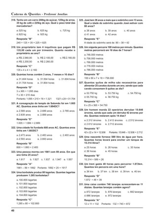 40
Caderno de Questões - Professor Joselias
318. Tenho em um carro 240kg de açúcar, 125kg de arroz,
35 kg de café e 225kg de aço. Qual o peso total das
mercadorias?
a.525 kg b. 625 kg c. 725 kg
d.825 kg e. 925 kg
Resposta “B”
240 + 125 + 35 + 225 = 625
319. Um proprietário tem 4 inquilinos que pagam R$
135,00 cada um por trimestre. Quanto recebe o
proprietário ao ano?
a.R$ 2.060,00 b. R$ 2.100,00 c. R$ 2.160,00
d.R$ 2.200,00 e. R$ 2.260,00
Resposta “C”
135 x 4 x 4 = 2.160
320. Quantas horas contém 3 anos, 7 meses e 16 dias?
a.31.404 horas b. 31.504 horas c. 31.604 horas
d.31.704 horas e. 31.804 horas
Resposta “D”
3 x 365 = 1.095 dias
7 x 30 = 210 dias
Portanto: 1.095 + 210 + 16 = 1.321 1321 x 24 = 31.704
321. A consagração do templo de Salomão foi em 1.005
AC. Quantos anos tinha em 1.884DC?
a.2.589 anos b. 2.689 anos c. 2.789 anos
d.2.839 anos e. 2.889 anos
Resposta “E”
1.005 + 1.884 = 2.889
322. Uma cidade foi fundada 600 anos AC. Quantos anos
tinha em 1.883DC?
a.2.473 anos b. 2.483 anos c. 2.493 anos
d.2.593 anos e. 2.693 anos
Resposta “B”
600 + 1.883 = 2.483
323. Uma pessoa morreu em 1981 com 89 anos. Em que
ano tinha 25 anos?
a.1.917 b. 1.927 c. 1.937 d. 1.947 e. 1.957
Resposta “A”
1981 – 89 = 1892 Portanto: 1892 + 25 = 1917
324. Uma borboleta produz 80 lagartas. Quantas lagartas
produzem 1.285 borboletas?
a.100.800 lagartas
b.101.800 lagartas
c. 102.800 lagartas
d.103.800 lagartas
e.104.800 lagartas
Resposta “C”
1.285 x 80 = 102.800
325. José tem 38 anos a mais que o sobrinho com 13 anos.
Qual a idade do sobrinho quando José estiver com
80 anos?
a.38 anos b. 39 anos c. 40 anos
d.41 anos e. 42 anos
Resposta “E”
A idade do sobrinho será de: 80 – 38 = 42
326. Um viajante percorre 100 metros por minuto. Quantos
metros percorrerá em 18 dias de 7 horas?
a.746.000 metros
b.756.000 metros
c. 766.000 metros
d.776.000 metros
e.786.000 metros
Resposta “B”
100 x 60 x 7 x 18 = 756.000
327. Quantos quilos de milho são necessários para
alimentar 25 cavalos durante um ano, sendo que cada
cavalo consomem 6 quilos ao dia?
a.52.750 kg b. 53.750 kg c. 54.750 kg
d.55.750 kg e. 56.750 kg
Resposta “C”
6 x 25 x 365 = 54.750
328. Um homem manda 22 operários derrubar 15.648
árvores, sendo que cada um derruba 42 árvores por
dia. Quantas restaram após 14 dias?
a.2.312 árvores b. 2.412 árvores c. 2.512 árvores
d.2.612 árvores e. 2.712 árvores
Resposta “E”
42 x 22 x 14 = 12.936 Portanto: 15.648 – 12.936 = 2.712
329. Uma nascente fornece 589 litro de água por hora.
Quantas horas levará para encher um tanque de
15.314 litros?
a.25 horas b. 26 horas c. 35 horas
d.36 horas e. 45 horas
Resposta “B”
15.314 ÷ 589 = 26
330. Um trem gasta 48 horas para percorrer 1.872km.
Quantos km percorre em uma hora?
a.36 km b. 37 km c. 38 km d. 39 km e. 40 km
Resposta “D”
1.872 ÷ 48 = 39
331. Uma caixa contém 740 laranjas acrescentam-se 11
dúzias. Quantas laranjas contém agora?
a.872 laranjas b. 876 laranjas c. 882 laranjas
d.886 laranjas e. 972 laranjas
Resposta “A”
12 x 11 = 132 Portanto: 132 + 740 = 872
 