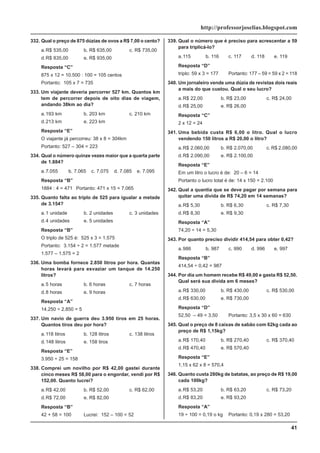 41
http://professorjoselias.blogspot.com
332. Qual o preço de 875 dúzias de ovos a R$ 7,00 o cento?
a.R$ 535,00 b. R$ 635,00 c. R$ 735,00
d.R$ 835,00 e. R$ 935,00
Resposta “C”
875 x 12 = 10.500 : 100 = 105 centos
Portanto: 105 x 7 = 735
333. Um viajante deveria percorrer 527 km. Quantos km
tem de percorrer depois de oito dias de viagem,
andando 38km ao dia?
a.193 km b. 203 km c. 210 km
d.213 km e. 223 km
Resposta “E”
O viajante já percorreu: 38 x 8 = 304km
Portanto: 527 – 304 = 223
334. Qual o número quinze vezes maior que a quarta parte
de 1.884?
a.7.055 b. 7.065 c. 7.075 d. 7.085 e. 7.095
Resposta “B”
1884 : 4 = 471 Portanto: 471 x 15 = 7.065
335. Quanto falta ao triplo de 525 para igualar a metade
de 3.154?
a.1 unidade b. 2 unidades c. 3 unidades
d.4 unidades e. 5 unidades
Resposta “B”
O triplo de 525 é: 525 x 3 = 1.575
Portanto: 3.154 ÷ 2 = 1.577 metade
1.577 – 1.575 = 2
336. Uma bomba fornece 2.850 litros por hora. Quantas
horas levará para esvaziar um tanque de 14.250
litros?
a.5 horas b. 6 horas c. 7 horas
d.8 horas e. 9 horas
Resposta “A”
14.250 ÷ 2.850 = 5
337. Um navio de guerra deu 3.950 tiros em 25 horas.
Quantos tiros deu por hora?
a.118 litros b. 128 litros c. 138 litros
d.148 litros e. 158 tiros
Resposta “E”
3.950 ÷ 25 = 158
338. Comprei um novilho por R$ 42,00 gastei durante
cinco meses R$ 58,00 para o engordar, vendi por R$
152,00. Quanto lucrei?
a.R$ 42,00 b. R$ 52,00 c. R$ 62,00
d.R$ 72,00 e. R$ 82,00
Resposta “B”
42 + 58 = 100 Lucrei: 152 – 100 = 52
339. Qual o número que é preciso para acrescentar a 59
para triplicá-lo?
a.115 b. 116 c. 117 d. 118 e. 119
Resposta “D”
triplo: 59 x 3 = 177 Portanto: 177 – 59 = 59 x 2 = 118
340. Um jornaleiro vende uma dúzia de revistas dois reais
a mais do que custou. Qual o seu lucro?
a.R$ 22,00 b. R$ 23,00 c. R$ 24,00
d.R$ 25,00 e. R$ 26,00
Resposta “C”
2 x 12 = 24
341. Uma bebida custa R$ 6,00 o litro. Qual o lucro
vendendo 150 litros a R$ 20,00 o litro?
a.R$ 2.060,00 b. R$ 2.070,00 c. R$ 2.080,00
d.R$ 2.090,00 e. R$ 2.100,00
Resposta “E”
Em um litro o lucro é de: 20 – 6 = 14
Portanto o lucro total é de: 14 x 150 = 2.100
342. Qual a quantia que se deve pagar por semana para
quitar uma dívida de R$ 74,20 em 14 semanas?
a.R$ 5,30 b. R$ 6,30 c. R$ 7,30
d.R$ 8,30 e. R$ 9,30
Resposta “A”
74,20 ÷ 14 = 5,30
343. Por quanto preciso dividir 414,54 para obter 0,42?
a.986 b. 987 c. 990 d. 996 e. 997
Resposta “B”
414,54 ÷ 0,42 = 987
344. Por dia um homem recebe R$ 49,00 e gasta R$ 52,50.
Qual será sua dívida em 6 meses?
a.R$ 330,00 b. R$ 430,00 c. R$ 530,00
d.R$ 630,00 e. R$ 730,00
Resposta “D”
52,50 – 49 = 3,50 Portanto: 3,5 x 30 x 60 = 630
345. Qual o preço de 8 caixas de sabão com 62kg cada ao
preço de R$ 1,15kg?
a.R$ 170,40 b. R$ 270,40 c. R$ 370,40
d.R$ 470,40 e. R$ 570,40
Resposta “E”
1,15 x 62 x 8 = 570,4
346. Quanto custa 280kg de batatas, ao preço de R$ 19,00
cada 100kg?
a.R$ 53,20 b. R$ 63,20 c. R$ 73,20
d.R$ 83,20 e. R$ 93,20
Resposta “A”
19 ÷ 100 = 0,19 o kg Portanto: 0,19 x 280 = 53,20
 