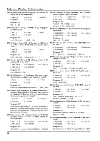 42
Caderno de Questões - Professor Joselias
347. Quanto ganha por dia um operário que recebe R$
980,00 por 28 dias de trabalho?
a.R$ 25,00 b. R$ 35,00 c. R$ 45,00
d.R$ 55,00 e. R$ 65,00
Resposta “B”
980 ÷ 28 = 35
348. Uma dúzia de mangas custa R$ 4,80 quanto pagarei
por 11 mangas?
a.R$ 3,20 b. R$ 3,40 c. R$ 4,20
d.R$ 4,40 e. R$ 5,40
Resposta “D”
4,80 ÷ 12 = 0,40 11 x 0,40 = 4,40
349. Tenho uma dívida de R$ 448,00 paguei com 315 litros
de vinho ao preço de R$ 1,40 cada. Quanto devo
ainda?
a.R$ 5,00 b. R$ 6,00 c. R$ 7,00
d.R$ 8,00 e. R$ 9,00
Resposta “C”
315 x 1,40 = 441 Portanto: 448 – 441 = 7
350. O metro do linho custa R$ 8,60 qual o valor de 15
peças de 52 metros cada?
a.R$ 6.408,00 b. R$ 6.488,00 c. R$ 6.508,00
d.R$ 6.608,00 e. R$ 6.708,00
Resposta “E”
8,60 x 15 x 52 = 6.708
351. Um alfaiate leva ¾ do dia para fazer uma roupa.
Quantos dias levará para fazer 1 dúzia de roupa?
a.9 dias b. 10 dias c. 19 dias
d.20 dias e. 29 dias
Resposta “A”
Para fazer uma blusa são necessários 12 x 3/4 = 9 dias
352. Roberto bebe uma garrafa de cerveja em 3 minutos,
enquanto Aparecido leva 6 minutos para tomar a
cerveja sozinho. Bebendo juntos em quanto tempo
tomaram uma garrafa de cerveja?
a.1 minuto b. 2 minutos c. 3 minutos
d.4 minutos e. 5 minutos
Resposta “B”
Em 1 minuto Roberto bebe 1/3 da garrafa de cerveja, e
Aparecido 1/6 da garrafa de cerveja. Logo em um minuto
beberam metade da garrafa. Para beber a garrafa inteira
juntos, levarão 2 minutos.
353. Kátia comprou 300 metros de tecido por R$ 450,00
quanto Samanta vai pagar por 950,2 metros do
mesmo tecido?
a.R$ 1.225,30 b. R$ 1.325,30 c. R$ 1.375,30
d.R$ 1.425,30 e. R$ 1.475,30
Resposta “D”
450 ÷ 300 = 1,5 o metro Portanto: 950,2 x 1,5 = 1.425,30
354. Se 125 metros de tecido custam R$ 1.368,75 quantos
metros compro com R$ 3.723,00?
a.310 metros b. 320 metros c. 330 metros
d.335 metros e. 340 metros
Resposta “E”
1.368,75 ÷ 125 = 10,95 o metro
Portanto: 3.723 ÷ 10,95 = 340
355. Recebo R$ 450 por 15 dias de trabalho. Quanto ganho
em 74 dias?
a.R$ 2.220,00 b. R$ 2.230,00 c. R$ 2.330,00
d.R$ 2.430,00 e. R$ 2.530,00
Resposta “A”
(450 ÷ 15) x 74 = 2.220
356. Quantos abacates compro por R$ 9,90 se 21 custam
R$ 3,15?
a.56 abacates b. 66 abacates c. 76 abacates
d.86 abacates e. 96 abacates
Resposta “B”
3,15 ÷ 21 = 0,15 Portanto: 9,90 ÷ 0,15 = 66
357. Quanto vou pagar por 48kg de pão se o preço de
75kg é R$ 26,25?
a.R$ 14,80 b. R$ 15,80 c. R$ 16,80
d.R$ 17,80 e. R$ 18,80
Resposta “C”
26,25 ÷ 75 = 0,35kg Portanto: 0,35 x 48 = 16,8
358.Qual os juros anuais de R$ 6.540,00 a taxa de
4% a.a?
a.R$ 221,60 b. R$ 231,60 c. R$ 241,60
d.R$ 251,60 e. R$ 261,60
Resposta “E”
6.540 x 0,04 = 261,6
359. Qual os juros trimestrais de R$ 6.540,00 a taxa de
4% a.a?
a.R$ 65,40 b. R$ 66,40 c. R$ 75,40
d.R$ 76,40 e. R$ 85,40
Resposta “A”
São 4 trimestres ao ano, logo 4% ÷ 4 =1%
Portanto: 6.540 x 0,01 = 65,4
360. Qual os juros de R$ 860,00 a taxa de 5% a.a. após 2
anos?
a.R$ 56,00 b. R$ 66,00 c. R$ 76,00
d.R$ 86,00 e. R$ 96,00
Resposta “D”
Em dois anos teremos uma taxa de 10% logo:
860 x 0,10 = 86
361. Qual os juros de R$ 975,00 a taxa de 4,5% a.a. após 4
anos?
a.R$ 165,50 b. R$ 175,50 c. R$ 178,50
d.R$ 185,50 e. R$ 195,50
Resposta “B”
Em 4 anos teremos 4,5x4=18% logo 975x0,18=175,50
 