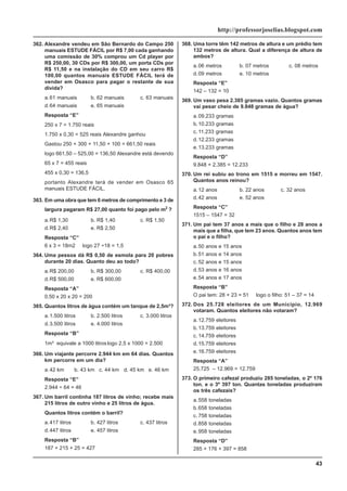 43
http://professorjoselias.blogspot.com
362. Alexandre vendeu em São Bernardo do Campo 250
manuais ESTUDE FÁCIL por R$ 7,00 cada ganhando
uma comissão de 30% comprou um Cd player por
R$ 250,00, 30 CDs por R$ 300,00, um porta CDs por
R$ 11,50 e na instalação do CD em seu carro R$
100,00 quantos manuais ESTUDE FÁCIL terá de
vender em Osasco para pagar o restante de sua
dívida?
a.61 manuais b. 62 manuais c. 63 manuais
d.64 manuais e. 65 manuais
Resposta “E”
250 x 7 = 1.750 reais
1.750 x 0,30 = 525 reais Alexandre ganhou
Gastou 250 + 300 + 11,50 + 100 = 661,50 reais
logo 661,50 – 525,00 = 136,50 Alexandre está devendo
65 x 7 = 455 reais
455 x 0,30 = 136,5
portanto Alexandre terá de vender em Osasco 65
manuais ESTUDE FÁCIL.
363. Em uma obra que tem 6 metros de comprimento e 3 de
largura pagaram R$ 27,00 quanto foi pago pelo m2
?
a.R$ 1,30 b. R$ 1,40 c. R$ 1,50
d.R$ 2,40 e. R$ 2,50
Resposta “C”
6 x 3 = 18m2 logo 27 ÷18 = 1,5
364. Uma pessoa dá R$ 0,50 de esmola para 20 pobres
durante 20 dias. Quanto deu ao todo?
a.R$ 200,00 b. R$ 300,00 c. R$ 400,00
d.R$ 500,00 e. R$ 600,00
Resposta “A”
0,50 x 20 x 20 = 200
365. Quantos litros de água contém um tanque de 2,5m³?
a.1.500 litros b. 2.500 litros c. 3.000 litros
d.3.500 litros e. 4.000 litros
Resposta “B”
1m³ equivale a 1000 litroslogo 2,5 x 1000 = 2.500
366. Um viajante percorre 2.944 km em 64 dias. Quantos
km percorre em um dia?
a.42 km b. 43 km c. 44 km d. 45 km e. 46 km
Resposta “E”
2.944 ÷ 64 = 46
367. Um barril continha 187 litros de vinho; recebe mais
215 litros de outro vinho e 25 litros de água.
Quantos litros contém o barril?
a.417 litros b. 427 litros c. 437 litros
d.447 litros e. 457 litros
Resposta “B”
187 + 215 + 25 = 427
368. Uma torre têm 142 metros de altura e um prédio tem
132 metros de altura. Qual a diferença de altura de
ambos?
a.06 metros b. 07 metros c. 08 metros
d.09 metros e. 10 metros
Resposta “E”
142 – 132 = 10
369. Um vaso pesa 2.385 gramas vazio. Quantos gramas
vai pesar cheio de 9.848 gramas de água?
a.09.233 gramas
b.10.233 gramas
c. 11.233 gramas
d.12.233 gramas
e.13.233 gramas
Resposta “D”
9.848 + 2.385 = 12.233
370. Um rei subiu ao trono em 1515 e morreu em 1547.
Quantos anos reinou?
a.12 anos b. 22 anos c. 32 anos
d.42 anos e. 52 anos
Resposta “C”
1515 – 1547 = 32
371. Um pai tem 37 anos a mais que o filho e 28 anos a
mais que a filha, que tem 23 anos. Quantos anos tem
o pai e o filho?
a.50 anos e 15 anos
b.51 anos e 14 anos
c. 52 anos e 15 anos
d.53 anos e 16 anos
e.54 anos e 17 anos
Resposta “B”
O pai tem: 28 + 23 = 51 logo o filho: 51 – 37 = 14
372. Dos 25.728 eleitores de um Município, 12.969
votaram. Quantos eleitores não votaram?
a.12.759 eleitores
b.13.759 eleitores
c. 14.759 eleitores
d.15.759 eleitores
e.16.759 eleitores
Resposta “A”
25.725 – 12.969 = 12.759
373. O primeiro cafezal produziu 285 toneladas, o 2º 176
ton. e o 3º 397 ton. Quantas toneladas produziram
os três cafezais?
a.558 toneladas
b.658 toneladas
c. 758 toneladas
d.858 toneladas
e.958 toneladas
Resposta “D”
285 + 176 + 397 = 858
 