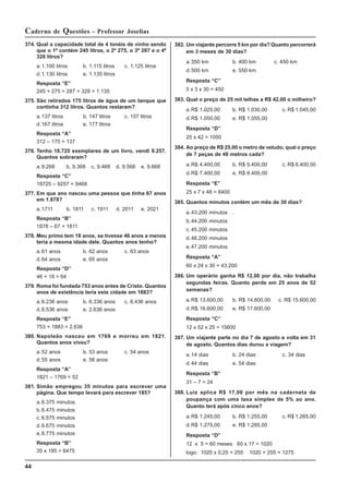 44
Caderno de Questões - Professor Joselias
382. Um viajante percorre 5 km por dia? Quanto percorrerá
em 3 meses de 30 dias?
a.350 km b. 400 km c. 450 km
d.500 km e. 550 km
Resposta “C”
5 x 3 x 30 = 450
383. Qual o preço de 25 mil telhas a R$ 42,00 o milheiro?
a.R$ 1.025,00 b. R$ 1.030,00 c. R$ 1.045,00
d.R$ 1.050,00 e. R$ 1.055,00
Resposta “D”
25 x 42 = 1050
384. Ao preço de R$ 25,00 o metro de veludo, qual o preço
de 7 peças de 48 metros cada?
a.R$ 4.400,00 b. R$ 5.400,00 c. R$ 6.400,00
d.R$ 7.400,00 e. R$ 8.400,00
Resposta “E”
25 x 7 x 48 = 8400
385. Quantos minutos contém um mês de 30 dias?
a.43.200 minutos .
b.44.200 minutos
c. 45.200 minutos
d.46.200 minutos
e.47.200 minutos
Resposta “A”
60 x 24 x 30 = 43.200
386. Um operário ganha R$ 12,00 por dia, não trabalha
segundas feiras. Quanto perde em 25 anos de 52
semanas?
a.R$ 13.600,00 b. R$ 14.600,00 c. R$ 15.600,00
d.R$ 16.600,00 e. R$ 17.600,00
Resposta “C”
12 x 52 x 25 = 15600
387. Um viajante parte no dia 7 de agosto e volta em 31
de agosto. Quantos dias durou a viagem?
a.14 dias b. 24 dias c. 34 dias
d.44 dias e. 54 dias
Resposta “B”
31 – 7 = 24
388. Luiz aplica R$ 17,00 por mês na caderneta de
poupança com uma taxa simples de 5% ao ano.
Quanto terá após cinco anos?
a.R$ 1.245,00 b. R$ 1.255,00 c. R$ 1.265,00
d.R$ 1.275,00 e. R$ 1.285,00
Resposta “D”
12 x 5 = 60 meses 60 x 17 = 1020
logo: 1020 x 0,25 = 255 1020 + 255 = 1275
374. Qual a capacidade total de 4 tonéis de vinho sendo
que o 1º contém 245 litros, o 2º 275, o 3º 287 e o 4º
328 litros?
a.1.100 litros b. 1.115 litros c. 1.125 litros
d.1.130 litros e. 1.135 litros
Resposta “E”
245 + 275 + 287 + 328 = 1.135
375. São retirados 175 litros de água de um tanque que
continha 312 litros. Quantos restaram?
a.137 litros b. 147 litros c. 157 litros
d.167 litros e. 177 litros
Resposta “A”
312 – 175 = 137
376. Tenho 18.725 exemplares de um livro, vendi 9.257.
Quantos sobraram?
a.9.268 b. 9.368 c. 9.468 d. 9.568 e. 9.668
Resposta “C”
18725 – 9257 = 9468
377. Em que ano nasceu uma pessoa que tinha 67 anos
em 1.878?
a.1711 b. 1811 c. 1911 d. 2011 e. 2021
Resposta “B”
1878 – 67 = 1811
378. Meu primo tem 18 anos, se tivesse 46 anos a menos
teria a mesma idade dele. Quantos anos tenho?
a.61 anos b. 62 anos c. 63 anos
d.64 anos e. 65 anos
Resposta “D”
46 + 18 = 64
379. Roma foi fundada 753 anos antes de Cristo. Quantos
anos de existência teria esta cidade em 1883?
a.6.236 anos b. 6.336 anos c. 6.436 anos
d.6.536 anos e. 2.636 anos
Resposta “E”
753 + 1883 = 2.636
380. Napoleão nasceu em 1769 e morreu em 1821.
Quantos anos viveu?
a.52 anos b. 53 anos c. 54 anos
d.55 anos e. 56 anos
Resposta “A”
1821 – 1769 = 52
381. Simão empregou 35 minutos para escrever uma
página. Que tempo levará para escrever 185?
a.6.375 minutos
b.6.475 minutos
c. 6.575 minutos
d.6.675 minutos
e.6.775 minutos
Resposta “B”
35 x 185 = 6475
 