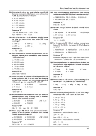 45
http://professorjoselias.blogspot.com
389. Um general entrou em uma batalha com 45.000
homens, morreram 2.500 e ficaram como prisioneiros
1.280. Quantos homens restaram?
a.39.820 soldados
b.39.920 soldados
c. 40.020 soldados
d.41.120 soldados
e.41.220 soldados
Resposta “E”
Total das perdas 2500 + 1280 = 3.780
logo: 45.000 – 3.780 = 41220
390. Se 4 kg de nata dão 1 kg de manteiga, quantos quilos
de nata são necessários para obter 780 kg de
manteiga?
a.2.920 kg b. 3.020 kg c. 3.120 kg
d.3.220 kg e. 3.320 kg
Resposta “C”
4 x 780 = 3.120
391. Uma andorinha se alimenta de 280 insetos por dia.
Quantos insetos serão necessários para alimentar
1.285 andorinhas?
a.349.800 insetos
b.359.800 insetos
c. 369.800 insetos
d.379.800 insetos
e.389.800 insetos
Resposta “B”
280 x 1285 = 359800
392. Silvio não gosta de comprar a prazo e pede para que
Rose economize R$ 28,00 por mês. Em quantos
meses Rose comprará um microondas pagando à
vista sendo que seu preço é de R$ 1.260,00?
a.45 meses b. 50 meses c. 55 meses
d.60 meses e. 65 meses
Resposta “A”
1260 ÷ 28 = 45
393. Foram vendidas 16 arrobas de carne por R$ 62,00
cada e dividido o valor da venda entre 20 pessoas.
Quanto cabe para cada pessoa?
a.R$ 45,60 b. R$ 46,60 c. R$ 47,60
d.R$ 48,60 e. R$ 49,60
Resposta “E”
62 x 16 = 992 logo: 992 ÷ 20 = 49,60
394. Mário pagou R$ 287,00 para quitar suas dividas,
gastou R$ 519,00, perdeu R$ 18,00 e ficou com R$
225,00. Quanto tinha Mário?
a.R$ 1.039,00 b. R$ 1.049,00 c. R$ 1.059,00
d.R$ 1.069,00 e. R$ 1.079,00
Resposta “B”
287 + 519 + 18 + 225 = 1.049,00
395. Trinta e cinco pessoas repartem uma certa quantia,
cada uma recebe R$ 870,00. Qual a quantia repartida?
a.R$ 28.450,00 b. R$ 29.450,00 c. R$ 30.450,00
d.R$ 31.450,00 e. R$ 32.450,00
Resposta “C”
870 x 35 = 30.450
396. Quantas laranjas contém 5 cestos com 15 dúzias
cada?
a.600 laranjas b. 700 laranjas c. 800 laranjas
d.900 laranjas e. 950 laranjas
Resposta “D”
15 x 12 x 5 = 900
397. Se tivesse mais R$ 7.285,00 poderia comprar uma
loja de R$ 72.960,00 e ficaria com R$ 875,00. Quanto
eu teria?
a.R$ 66.150,00 b. R$ 66.250,00 c. R$ 66.350,00
d.R$ 66.450,00 e. R$ 66.550,00
Resposta “E”
O dinheiro que pago na loja e o que sobra valem juntos:
72960+875=73.835logo teria 73835-7285=66.550
398. Uma bomba fornece 36 metros cúbicos de água por
hora. Quantas horas levará para esvaziar um tanque
de 252 metros cúbicos?
a.7 horas b. 8 horas c. 9 horas
d.10 horas e. 11 horas
Resposta “A”
252 ÷ 36 = 7
399. Um rebanho de 275 carneiro produziu 825 kg de lã.
Quanto pesa a lã produzida por um carneiro?
a.2 kg b. 3 kg c. 4 kg d. 5 kg e. 6 kg
Resposta “B”
825 ÷ 275 = 2
400. Dois bezerros pesam juntos 227 kg, um pesa 11 kg a
mais que o outro. Qual o peso de cada um?
a.116 kg e 105 kg
b.117 kg e 106 kg
c. 118 kg e 107 kg
d.119 kg e 108kg
e.120 kg e 109 kg
Resposta “D”
Duas vezes o peso do bezerro maior é:
227 + 11 = 238
logo: 238 ÷ 2 = 119 kg
Duas vezes o peso do bezerro menor é:
227 – 11 = 216
logo: 216 ÷ 2 = 108 kg
 
