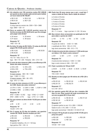 46
Caderno de Questões - Professor Joselias
401. Um rebanho com 128 carneiros custou R$ 3.200,00
por quanto se deve vender cada carneiro para realizar
um lucro total de R$ 768,00?
a.R$ 31,00 b. R$ 41,00 c. R$ 51,00
d.R$ 61,00 e. R$ 71,00
Resposta “A”
O preço total da venda é de: 3200 + 728 = 3968
logo: 3968 ÷ 128 = 31
402. Devo ao padeiro R$ 1.482,00 quantos sacos de
farinha ao preço de R$ 39,00 tenho que lhe entregar
para pagar esta divida?
a.34 sacos b. 35 sacos c. 36 sacos
d.37 sacos e. 38 sacos
Resposta “E”
1482 ÷ 39 = 38
403. Eu tinha 18 notas de R$ 10,00 e 15 notas de R$ 5,00
paguei R$ 215,00 quanto sobrou?
a.R$ 10,00 b. R$ 20,00 c. R$ 30,00
d.R$ 40,00 e. R$ 50,00
Resposta “D”
18 x 10 = 180 e 15 x 5 = 75
logo: 180 + 75 = 255 Portanto: 255 – 215 = 40
404. A soma de dois números é 969, a sua diferença é 99.
Quais são estes números?
a.334 e 235 b. 434 e 335 c. 534 e 435
d.634 e 535 e. 734 e 635
Resposta “C”
O maior número: 969 + 99 = 1.068
logo : 1.068 ÷ 2 = 534
O menor número: 969 – 99 = 870
logo: 870 ÷ 2 = 435
405. A soma de dois números é 8.767, a sua diferença é
de 4.995. Quais são estes números?
a.6.781 e 1.876 b. 6.881 e 1.886 c. 6.891 e 1.896
d.6.898 e 1.898 e. 6.998 e 1.998
Resposta “B”
8767 + 4.995 = 13.762 logo: 13762 ÷ 2 = 6.881
8767 – 4995 = 3.772 logo: 3.772 ÷ 2 = 1.886
406. Por que número se deve dividir 16.225 para se obter
275?
a.59 b. 60 c. 61 d. 62 e. 63
Resposta “A”
16.225 ÷ 275 = 59
407. Em 5 meses de 25 dias de trabalho, um operário
recebe R$ 750,00. Quanto recebeu por dia?
a.R$ 4,00 b. R$ 4,50 c. R$ 5,00
d.R$ 5,50 e. R$ 6,00
Resposta “E”
O operário trabalhou: 25 x 5 = 125 dias
logo ganhou 750 ÷ 125 = 6
408. Paulo tem 28 anos menos que o pai, o qual tem 7
vezes a idade de Paulo. Qual a idade de ambos?
a.2 anos e 30 anos
b.3 anos e 31 anos
c. 4 anos e 32 anos
d.5 anos e 33 anos
e.6 anos e 34 anos
Resposta “C”
28 ÷ 7 = 4 anos logo o pai tem: 4 + 28 = 32 anos
409. Que número deve acrescentar ao quádruplo de 128
para obter o quinto de 3.425?
a.163 b. 173 c. 183 d. 193 e. 203
Resposta “B”
O quinto de 3.425 é: 3.425 ÷ 5 = 685
o quádruplo de 128 é: 128 x 4 = 512
logo deve acrescentar 685 - 512 = 173
410. O triplo da soma de dois números é 1.938 sendo que
um deles é 125. Qual o outro número?
a.491 b. 501 c. 511 d. 521 e. 531
Resposta “D”
A soma de dois números é: 1.938 ÷ 3 = 646
logo o outro número é: 646 – 125 = 521
411. Fazer o produto de 154 por 0,26?
a.36,04 b. 37,04 c. 38,04 d. 39,04 e. 40,04
Resposta “E”
154 x 0,26 = 40,04
412. Quanto se deve pagar por 48 metros de à R$ 4,20 o
metro?
a.R$ 201,40 b. R$ 201,50 c. R$ 201,60
d.R$ 201,70 e. R$ 202,70
Resposta “C”
4,2 x 48 = 201,6
413. Um operário ganha R$ 5,20 por dia e trabalha 289
dias no ano. Dizer quanto ele pode economizar em
um ano se gasta R$ 3,10 por dia?
a.R$ 351,30 b. R$ 361,30 c. R$ 371,30
d.R$ 381,30 e. R$ 391,30
Resposta “C”
O operário ganha no ano: 5,2 x 289 = 1.502,80
Gasta no ano: 3,10 x 365 = 1.131,50
logo pode economizar 1.502,80-1.131,50=371,30
414. Comprei 197 kg de pão ao preço de R$ 157,60 qual o
preço do quilo?
a.R$ 0,80 b. R$ 0,85 c. R$ 0,90
d.R$ 0,95 e. R$ 1,00
Resposta “A”
157,60 ÷ 197 = 0,80
 