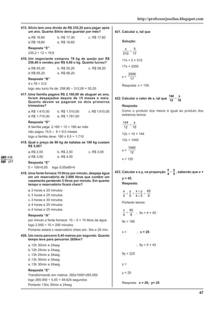 47
http://professorjoselias.blogspot.com
415. Silvio tem uma divida de R$ 235,20 para pagar após
um ano. Quanto Silvio deve guardar por mês?
a.R$ 16,60 b. R$ 17,30 c. R$ 17,60
d.R$ 18,60 e. R$ 19,60
Resposta “E”
235,2 ÷ 12 = 19,6
416. Um negociante comprou 78 kg de queijo por R$
256,80 e vendeu por R$ 4,00 o kg. Quanto lucrou?
a.R$ 45,20 b. R$ 55,20 c. R$ 58,20
d.R$ 65,20 e. R$ 68,20
Resposta “B”
4 x 78 = 312
logo seu lucro foi de: 256,80 – 312,00 = 55,20
417. Uma família pagava R$ 2.160,00 de aluguel ao ano,
foram despejados depois de 15 meses e meio.
Quanto devem se pagaram os dois primeiros
trimestres?
a.R$ 1.410,00 b. R$ 1.510,00 c. R$ 1.610,00
d.R$ 1.710,00 e. R$ 1.781,00
Resposta “D”
A família paga: 2.160 ÷ 12 = 180 ao mês
não pagou 15,5 – 6 = 9,5 meses
logo a familia deve: 180 x 9,5 = 1.710
418. Qual o preço de 80 kg de batatas se 100 kg custam
R$ 5,00?
a.R$ 2,00 b. R$ 2,50 c. R$ 3,00
d.R$ 3,50 e. R$ 4,00
Resposta “E”
5 ÷ 100=0,05 logo 0,05x80=4
419. Uma fonte fornece 15 litros por minuto, despeja água
em um reservatório de 2.000 litros que contém um
vazamento perdendo 5 litros por minuto. Em quanto
tempo o reservatório ficará cheio?
a.3 horas e 20 minutos
b.3 horas e 25 minutos
c. 3 horas e 30 minutos
d.4 horas e 20 minutos
e.4 horas e 25 minutos
Resposta “A”
por minuto a fonte fornece: 15 – 5 = 10 litros de água
logo 2.000 ÷ 10 = 200 minutos
Portanto estará o reservatório cheio em: 3hs e 20 min.
420. Um navio percorre 5,45 metros por segundo. Quanto
tempo leva para percorrer 265km?
a.12h 30min e 24seg
b.12h 25min e 24seg
c. 13h 25min e 34seg
d.13h 30min e 34seg
e.13h 30min e 24seg.
Resposta “E”
Transformando em metros: 265x1000=265.000
logo 265.000 ÷ 5,45 = 48.624 segundos
Portanto 13hs 30min e 24seg
421. Calcular x, tal que
x
510
5
17
=
Solução:
x
510
5
17
=
17x = 5 × 510
17x = 2550
x =
2550
17
Resposta: x = 150
422. Calcular o valor de x, tal que
144
12
x
10
=
Resposta:
Como o produto dos meios é igual ao produto dos
extremos temos:
144
12 10
=
x
12x = 10 × 144
12x = 1440
x =
1440
12
x = 120
423. Calcular x e y, na proporção
x
4
y
5
= , sabendo que x +
y = 45.
Resposta:
x y x y
4 5 4 5
45
9
= =
+
+
=
Portanto temos:
x
4
45
9
= ∴ 9x = 4 × 45
9x = 180
x =
180
9
∴ x = 20
y
5
45
9
=
∴ 9y = 5 × 45
9y = 225
y =
225
9
y = 25
Resposta: x = 20; y= 25
 