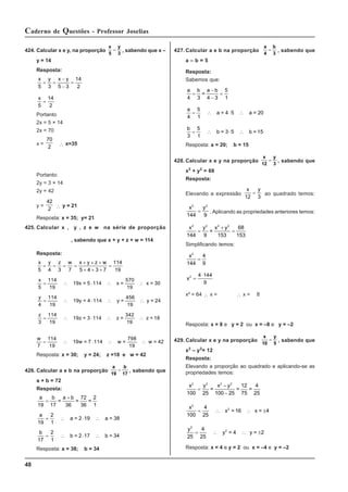 48
Caderno de Questões - Professor Joselias
427.Calcular a e b na proporção
a
4
b
3
= , sabendo que
a – b = 5
Resposta:
Sabemos que:
a b a b
4 3 4 3
5
1
=
−
−
=
=
a
4
5
1
= ∴ ⋅ ∴
a = 4 5 a = 20
b
3
5
1
= ∴ ⋅ ∴
b = 3 5 b = 15
Resposta: a = 20; b = 15
428. Calcular x e y na proporção
x
12
y
3
= , sabendo que
x2
+ y2
= 68
Resposta:
Elevando a expressão
x y
12 3
= ao quadrado temos:
x y
2 2
144 9
= . Aplicando as propriedades anteriores temos:
x y x y
2 2 2 2
144 9 153
68
153
=
+
=
=
Simplificando temos:
x2
144
4
9
=
x2 4 144
9
=
⋅
x² = 64 ∴ x = ∴ x = 8
Resposta: x = 8 e y = 2 ou x = –8 e y = –2
429. Calcular x e y na proporção
x
10
y
5
= , sabendo que
x2
– y2
= 12
Resposta:
Elevando a proporção ao quadrado e aplicando-se as
propriedades temos:
x y x y
2 2 2 2
100 25 100 25
12
75
4
25
=
−
−
= = =
x2
100
4
25
= ∴ ∴ ±
x = 16 x = 4
2
y2
25
4
25
= ∴ ∴ ±
y = 4 y = 2
2
Resposta: x = 4 e y = 2 ou x = –4 e y = –2
424. Calcular x e y, na proporção
x
5
y
3
= , sabendo que x –
y = 14
Resposta:
x y x y
5 3 5 3
14
2
= =
−
−
=
x
5
14
2
=
Portanto
2x = 5 × 14
2x = 70
x =
70
2 ∴ x=35
Portanto:
2y = 3 × 14
2y = 42
y =
42
2 ∴ y = 21
Resposta: x = 35; y= 21
425. Calcular x , y , z e w na série de proporção
, sabendo que x + y + z + w = 114
Resposta:
x y z w x y z w
5 4 3 7 5 4 3 7
114
19
= = = =
+ + +
+ + +
=
x
5
114
19
= ∴ ⋅ ∴ ∴
19x = 5 114 x =
570
19
x = 30
y
4
114
19
= ∴ ⋅ ∴ ∴
19y = 4 114 y =
456
19
y = 24
z
3
114
19
= ∴ ⋅ ∴ ∴
19z = 3 114 z =
342
19
z = 18
w
7
114
19
= ∴ ⋅ ∴ ∴
19w = 7 114 w =
798
19
w = 42
Resposta: x = 30; y = 24; z =18 e w = 42
426. Calcular a e b na proporção
a
19
b
17
= , sabendo que
a + b = 72
Resposta:
a b a b
19 17 36
72
36
2
1
=
+
= = =
a
19
2
1
= ∴ ⋅ ∴
a = 2 19 a = 38
b
17
2
1
= ∴ ⋅ ∴
b = 2 17 b = 34
Resposta: a = 38; b = 34
 