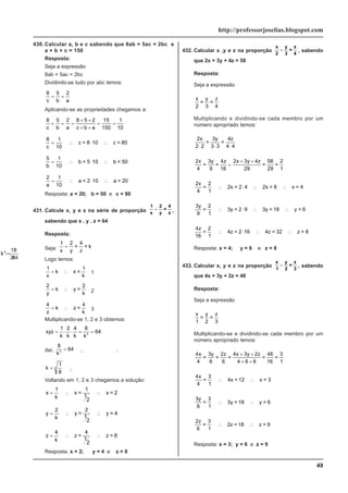 49
http://professorjoselias.blogspot.com
430. Calcular a, b e c sabendo que 8ab = 5ac = 2bc e
a + b + c = 150
Resposta:
Seja a expressão
8ab = 5ac = 2bc
Dividindo-se tudo por abc temos:
8 5 2
c b a
= =
Aplicando-se as propriedades chegamos a:
8 5 2 8 5 2 15
150
1
10
c b a c b a
= = =
+ +
+ +
= =
8 1
10
c
= ∴ ⋅ ∴
c = 8 10 c = 80
5 1
10
b
= ∴ ⋅ ∴
b = 5 10 b = 50
2 1
10
a
= ∴ ⋅ ∴
a = 2 10 a = 20
Resposta: a = 20; b = 50 e c = 80
431. Calcule x, y e z na série de proporção
1
x
2
y
=
4
z
= ,
sabendo que x . y . z = 64
Resposta:
Seja:
1 2 4
x y z
= = = k
Logo temos:
1
x
k
= ∴ x =
1
k
1
2
y
k
= ∴ y =
2
k 2
4
z
k
= ∴ z =
4
k
3
Multiplicando-se 1, 2 e 3 obtemos:
xyz
k k k k
= ⋅ ⋅ = =
1 2 4 8
3
64
daí,
8
3
k
= 64 ∴
k3 8
64
=
∴
k3 1
8
=
k =
1
8
3
∴
k =
1
2
Voltando em 1, 2 e 3 chegamos a solução:
x
k
= ∴ ∴
1
x =
1
1
2
x = 2
y
k
= ∴ ∴
2
y =
2
1
2
y = 4
z
k
= ∴ ∴
4
z =
4
1
2
z = 8
Resposta: x = 2; y = 4 e z = 8
432. Calcular x ,y e z na proporção
x
2
y
3
=
z
4
= , sabendo
que 2x + 3y + 4z = 58
Resposta:
Seja a expressão
x z
2 4
=
y
3
=
Multiplicando e dividindo-se cada membro por um
número apropriado temos:
2
2 2
4
4 4
x z
⋅ ⋅ ⋅
=
3y
3 3
=
2
4 9
4
16
2 3 4
29 29
2
1
x z x y z
=
3y
= =
58
=
=
+ +
2
4 1
x
=
2
2x = 2 4 2x = 8 x = 4
∴ ⋅ ∴ ∴
3
9 1
y
=
2
3y = 2 9 3y = 18 y = 6
∴ ⋅ ∴ ∴
4
16 1
z
=
2
4z = 2 16 4z = 32 z = 8
∴ ⋅ ∴ ∴
Resposta: x = 4; y = 6 e z = 8
433. Calcular x, y e z na proporção
x
1
y
2
=
z
3
= , sabendo
que 4x + 3y + 2z = 48
Resposta:
Seja a expressão
x
1 2 3
=
y
=
z
Multiplicando-se e dividindo-se cada membro por um
número apropriado temos:
4
4 6 6
4 3 2
4 6 6 16 1
x x y z
=
3y
=
2z
= =
48
=
3
+ +
+ +
4
4 1
x
=
3
4x = 12 x = 3
∴ ∴
3
6 1
y
=
3
3y = 18 y = 6
∴ ∴
2
6 1
z
=
3
2z = 18 z = 9
∴ ∴
Resposta: x = 3; y = 6 e z = 9
 
