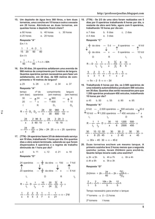 5
http://professorjoselias.blogspot.com
15. Um depósito de água leva 360 litros, e tem duas
torneiras, uma o enche em 15 horas e outra o esvazia
em 20 horas. Abrindo-se as duas torneiras, em
quantas horas o depósito ficará cheio?
a.60 horas b. 40 horas c. 30 horas
d.25 horas e. 20 horas
Resposta “A”
Em 1 h
1
15
1
20
4 3
60
1
60
− =
−
=
Em t h
t
t
t h
⋅ = ⇒ = ⇒ =
1
60
1
60
1 60
16. Em 30 dias, 24 operários asfaltaram uma avenida de
960 metros de comprimento por 9 metros de largura.
Quantos operários seriam necessários para fazer um
asfaltamento, em 20 dias, de 600 metros de com-
primento e 10 metros de largura?
a.25 b. 28 c. 31 d. 34 e. 37
Resposta “A”
tempo nº de comprimento largura
(em dias) operários (em metros) (em metros)
30 — 24 — 960 — 9
20 — x — 600 — 10
I R D1 D2
⇒
⋅
⋅
=
⇒
⋅
⋅
=
10
9
600
960
30
30
x
24
D
D
I
1
R 2
1
⇒
⋅
⋅
⋅
=
⇒
⋅
⋅
⋅
⋅
=
⇒
10
15
3
24
2
x
24
10
60
3
9
96
2
x
24
25
x
25
24
x
24
25
24
x
24
=
⇒
⋅
=
⇒
=
⇒ operários
17. (TTN) - 24 operários fazem 2/5 de determinado serviço
em 10 dias, trabalhando 7 horas por dia. Em quantos
dias a obra estará terminada, sabendo-se que foram
dispensados 4 operários e o regime de trabalho
diminuido de 1 hora por dia?
a.8 b. 11 c. 12 d. 21 e. 18
Resposta “D”
24 operários — 5
2 da obra — 10d — 7 h/d
20 operários — 5
3
da obra — x — 6 h/d
I1 D R I2
⇒
⋅
⋅
=
⇒
⋅
⋅
=
7
6
24
20
x
10
I
1
D
I
1
R
5
3
5
2
2
1
d
21
x
21
1
x
1
7
1
3
5
5
2
4
2
x
1
=
⇒
=
⇒
⋅
⋅
⋅
=
18. (TTN) - Se 2/3 de uma obra foram realizados em 5
dias por 8 operários trabalhando 6 horas por dia, o
restante da obra será feito, agora com 6 operários,
trabalhando 10 horas por dia em:
a.7 dias b. 6 dias c. 2 dias
d.4 dias e. 3 dias
Resposta “C”
3
2
da obra — 5 d — 8 operários — 6 h/d
3
1
da obra — x — 6 operários — 10 h/d
D R I1 I2
⇒
⋅
⋅
=
⇒
⋅
⋅
=
6
10
8
6
x
5
I
1
I
1
D
R
3
1
3
2
2
1
⇒
=
⇒
=
⋅
⋅
=
2
5
x
5
1
5
4
1
1
3
3
2
x
5
d
2
x
5
2
x
5 =
⇒
⋅
=
⇒
19. Trabalhando 8 horas por dia, os 2.500 operários de
uma indústria automobilística produzem 500 veículos
em 30 dias. Quantos dias serão necessários para que
1.200 operários produzam 450 veículos, trabalhando
10 horas por dia?
a.45 b. 50 c. 55 d. 60 e. 65
Resposta “A”
8 h/d — 2.500 operários — 500 veículos — 30 d
10 h/d — 1.200 operários — 450 veículos — x
I1 I2 D R
⇒
⋅
⋅
=
⇒
⋅
⋅
=
450
500
2500
1200
8
10
x
30
D
I
1
I
1
R
2
1
⇒
=
⇒
⋅
⋅
=
⇒
⋅
⋅
⋅
⋅
=
45
30
x
30
45
2
2
30
x
30
45
25
8
50
12
10
x
30
d
45
x
30
45
x
30 =
⇒
⋅
=
⇒
20. Duas torneiras enchem um mesmo tanque. A
primeira sozinha leva 2 horas menos que a segunda
sozinha; juntas, levam 2h24min para enchê-lo.
Quanto tempo levaria cada uma sozinha?
a.3h e 5h b. 4h e 7h c. 6h e 4h
d.4h e 6h e. 5h e 3h
Resposta “D”
2h24min = =
+
=
+ h
h
2
h
60
24
h
2
12
60
12
24
h
5
12
5
h
2
h
10
h
5
2
h
1
2
=
+
=
+
Tempo necessário para encher o tanque:
1ª torneira → (t – 2) horas
2ª torneira
→
t horas
↓
↓ ↓ ↓
↓ ↓
↓
↓
↓ ↓
↓
↓
↓
↓
↓
↓
 