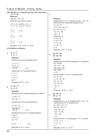 50
Caderno de Questões - Professor Joselias
434. Calcular x, y e z sabendo que 2xy = 3xz = 4yz e que x
+ y + z = 18
Resposta:
Seja 2xy = 3xz = 4yz
Dividindo-se tudo por xyz temos
2
18 2
z y x z y x
=
3
=
4
=
2 + 3 + 4
=
9
=
1
+ +
2
2
z
=
1
z = 4
∴
3
2
y
=
1
y = 6
∴
4
2
x
=
1
x = 8
∴
Resposta: x = 8; y = 6 e z = 4
435. Resolva os sistemas:
a.
x y 7
x y 1
+ =
− =
⎧
⎨
⎩
Resposta:
Somando-se as duas equações temos:
x y
x y
+ =
− =
⎧
⎨
⎩
∴
7
1
+
2x = 8 x = 4
Substituindo na 1ª equação obtemos:
x + y = 7
4 + y = 7
y = 7 – 4
y = 3
Resposta: x = 4 e y = 3
b.
x 2y 11
x y 2
+ =
− =
⎧
⎨
⎩
Resposta:
Multiplicando-se a segunda equação por 2 temos:
x y
x y
+ =
− =
⎧
⎨
⎩
2 11
2 2 4
Somando-se as duas equações temos:
x y
x y
+ =
+ =
⎧
⎨
⎩
∴
2 11
2 2 4
+
3x = 15 x = 5
Substituindo-se x=5 na 1ª equação obtemos:
x+2y=11
5+2y = 11
2y = 11-5
2y = 6 ∴ ∴ y=3
Resposta: x = 5 e y = 3
c.
Resposta:
Explicitando-se x na 1ª equação temos x =18 – 4y.
Substituindo-se na segunda equação temos:
2x + 3y = 21
2 (18 – 4y) + 3y = 21
36 – 8y + 3y = 21
–5y = 21 – 36
–5y = –15
Portanto y = 3
x + 4y = 18
x + 4×3 = 18
x + 12 = 18
x = 18 – 12
x = 6
Resposta: x = 6 e y = 3
d.
3x 7y 23
2x 3y 23
− =
+ =
⎧
⎨
⎩
Resposta:
Multiplicando-se a primeira equação por 3 e a segunda
por 7 temos:
9x – 21y = 69
14x + 21y = 161
23x = 230
x = 10
Substituindo-se x =10 na 1ª equação temos:
3x – 7y = 23
3 × 10 – 7y = 23
30 – 7y = 23
–7y = 23 – 30
–7y = –7
y =1
Resposta: x = 10 e y = 1
e.
2x 5y 13
3x y 13
+ =
+ =
⎧
⎨
⎩
Resposta:
Explicitando-se y na 2ª equação temos y =13 – 3x,
substituindo-se na 1ª equação temos:
2x + 5(13 – 3x) = 13
2x + 65 – 15x = 13
–13x + 65 = 13
–13x = 13 – 65
–13x = –52
x = 4
Substituindo-se x = 4 na equação y = 13 – 3x temos:
y = 13 – 3 × 4
y = 13 – 12
y = 1
Resposta: x = 4 e y = 1
 