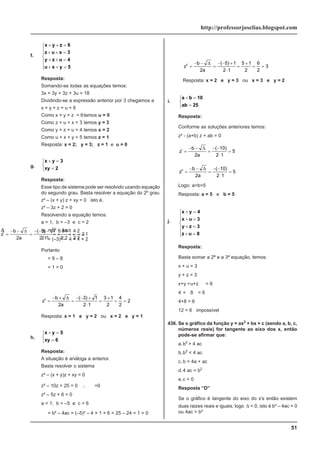 51
http://professorjoselias.blogspot.com
f.
x y z 6
z u x 3
y z u 4
u x y 5
+ + =
+ + =
+ + =
+ + =
⎧
⎨
⎪
⎪
⎩
⎪
⎪
Resposta:
Somando-se todas as equações temos:
3x + 3y + 3z + 3u = 18
Dividindo-se a expressão anterior por 3 chegamos a
x + y + z + u = 6
Como x + y + z = 6temos u = 0
Como z + u + x = 3 temos y = 3
Como y + z + u = 4 temos x = 2
Como u + x + y = 5 temos z = 1
Resposta: x = 2; y = 3; z = 1 e u = 0
g.
x y 3
xy 2
+ =
=
⎧
⎨
⎩
Resposta:
Esse tipo de sistema pode ser resolvido uzando equação
do segundo grau. Basta resolver a equação do 2º grau
z² – (x + y) z + xy = 0 isto é,
z² – 3z + 2 = 0
Resolvendo a equação temos:
a = 1, b = –3 e c = 2
Δ = b² – 4ac
Δ
= (–3)² – 4 × 1 × 2
Portanto
Δ
= 9 – 8
Δ
= 1 > 0
z
b
a
I
=
− −
=
− − −
⋅
=
−
= =
Δ
2
3 1
2 1
3 1
2
2
2
1
( )
z
b
a
II
=
− +
=
− − +
⋅
=
+
= =
Δ
2
3 1
2 1
3 1
2
4
2
2
( )
Resposta: x = 1 e y = 2 ou x = 2 e y = 1
h.
x y 5
xy 6
+ =
=
⎧
⎨
⎩
Resposta:
A situação é análoga a anterior.
Basta resolver o sistema
z² – (x + y)z + xy = 0
z² – 10z + 25 = 0 ∴
Δ
=0
z² – 5z + 6 = 0
a = 1; b = –5 e c = 6
Δ
= b² – 4ac = (–5)² – 4 × 1 × 6 = 25 – 24 = 1 > 0
z
b
a
I
=
− −
=
− − −
⋅
=
−
= =
Δ
2
5 1
2 1
5 1
2
4
2
2
( )
z
b
a
II
=
− −
=
− − +
⋅
=
+
= =
Δ
2
5 1
2 1
5 1
2
6
2
3
( )
Resposta: x = 2 e y = 3 ou x = 3 e y = 2
i.
a b 10
ab 25
+ =
=
⎧
⎨
⎩
Resposta:
Conforme as soluções anteriores temos:
z² - (a+b) z + ab = 0
z
b
a
I
=
− −
=
− −
⋅
=
Δ
2
10
2 1
5
( )
z
b
a
II
=
− −
=
− −
⋅
=
Δ
2
10
2 1
5
( )
Logo: a=b=5
Resposta: a = 5 e b = 5
j.
x y 4
x u 3
y z 3
z u 8
+ =
+ =
+ =
+ =
⎧
⎨
⎪
⎪
⎩
⎪
⎪
Resposta:
Basta somar a 2ª e a 3ª equação, temos:
x + u = 3
y + z = 3
x+y +u+z = 6
4 + 8 = 6
4+8 = 6
12 = 6 impossível
436. Se o gráfico da função y = ax2
+ bx + c (sendo a, b, c,
números reais) for tangente ao eixo dos x, então
pode-se afirmar que:
a.b2
> 4 ac
b.b2
< 4 ac
c. b = 4a + ac
d.4 ac = b2
e.c = 0
Resposta “D”
Se o gráfico é tangente do eixo do x’s então existem
duas raizes reais e iguais, logo Δ = 0, isto é b² – 4ac = 0
ou 4ac = b²
 