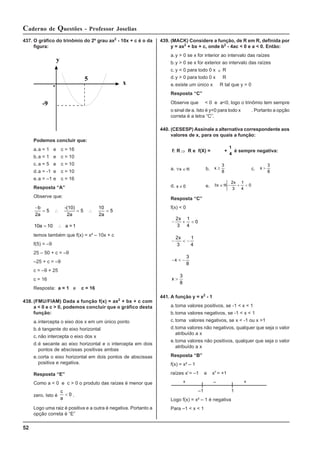 52
Caderno de Questões - Professor Joselias
437. O gráfico do trinômio do 2º grau ax2
- 10x + c é o da
figura:
0
y
x
-9
5
Podemos concluir que:
a.a = 1 e c = 16
b.a = 1 e c = 10
c. a = 5 e c = 10
d.a = -1 e c = 10
e.a = –1 e c = 16
Resposta “A”
Observe que:
−
= ∴ = ∴ =
b
a
2
5 5 5
-(10)
2a
10
2a
10 10
a = ∴ a = 1
temos também que f(x) = x² – 10x + c
f(5) = –9
25 – 50 + c = –9
–25 + c = –9
c = –9 + 25
c = 16
Resposta: a = 1 e c = 16
438. (FMU/FIAM) Dada a função f(x) = ax2
+ bx + c com
a < 0 e c > 0, podemos concluir que o gráfico desta
função:
a.intercepta o eixo dos x em um único ponto
b.é tangente do eixo horizontal
c. não intercepta o eixo dos x
d.é secante ao eixo horizontal e o intercepta em dois
pontos de abscissas positivas ambas
e.corta o eixo horizontal em dois pontos de abscissas
positiva e negativa.
Resposta “E”
Como a < 0 e c > 0 o produto das raízes é menor que
zero. Isto é
c
a
< 0 .
Logo uma raiz é positiva e a outra é negativa. Portanto a
opção correta é “E”
439. (MACK) Considere a função, de R em R, definida por
y = ax2
+ bx + c, onde b2
- 4ac < 0 e a < 0. Então:
a.y > 0 se x for interior ao intervalo das raízes
b.y > 0 se x for exterior ao intervalo das raízes
c. y < 0 para todo 0 x ∈ R
d.y > 0 para todo 0 x R
e.existe um único x R tal que y = 0
Resposta “C”
Observe que < 0 e a<0, logo o trinômio tem sempre
o sinal de a. Isto é y<0 para todo x . Portanto a opção
correta é a letra “C”.
440. (CESESP) Assinale a alternativa correspondente aos
valores de x, para os quais a função:
f: R ⇒ R e f(X) = +
1
4
é sempre negativa:
a. ∀ ∈ℜ
x b. x ≥
3
8
c. x >
3
8
d. x ≠ 0 e. /
∃ ∈ℜ − + <
x
x
2
3
1
4
0
Resposta “C”
f(x) < 0
− + <
2
3
1
4
0
x
− < −
2
3
1
4
x
− < −
x
3
8
x >
3
8
441. A função y = x2
- 1
a.toma valores positivos, se -1 < x < 1
b.toma valores negativos, se -1 < x < 1
c. toma valores negativos, se x < -1 ou x >1
d.toma valores não negativos, qualquer que seja o valor
atribuído a x
e.toma valores não positivos, qualquer que seja o valor
atribuído a x
Resposta “B”
f(x) = x² – 1
raízes xI
= –1 e xII
= +1
+ – +
–1 1
Logo f(x) = x² – 1 é negativa
Para –1 < x < 1
 