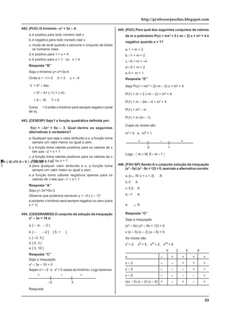 53
http://professorjoselias.blogspot.com
442. (PUC) O trinômio –x² + 3x – 4:
a.é positivo para todo número real x
b.é negativo para todo número real x
c. muda de sinal quando x percorre o conjunto de todos
os números reais
d.é positivo para 1 < x < 4
e.é positivo para x < 1 ou x > 4
Resposta “B”
Seja o trinômio y=-x²+3x-4
Onde a = –1< 0 b = 3 c = –4
Δ = b² – 4ac
Δ
= 3² – 4× (–1) × (–4)
Δ
= 9 – 16
≡
7 < 0
Como
Δ
< 0 então o trinômio será sempre negativo (sinal
de a).
443. (CESESP) Seja f a função quadrática definida por:
f(x) = –3x² + 6x – 3. Qual dentre as seguintes
alternativas é verdadeira?
a.Qualquer que seja o valor atribuído a x, a função toma
sempre um valor menor ou igual a zero
b.a função toma valores positivos para os valores de x
tais que –2 < x < 1
c. a função toma valores positivos para os valores de x
tais que x < –2 ou x > 1
d.para qualquer valor atribuído a x, a função toma
sempre um valor maior ou igual a zero
e.a função toma valores negativos apenas para os
valores de x tais que –1 < x < 1
Resposta “A”
Seja y=-3x²+6x-3
Observe que podemos escrever y = –3 ( x – 1)²
e portanto o trinômio será sempre negativo ou zero (para
x = 1)
444. (CESGRANRIO) O conjunto da solução da inequação
x² – 3x < 10 é:
a.] – ∞ , –2 [
b.] –
∞
, –2 [
∪
] 5, +
∞
[
c. ] –2, 5 [
d.] 0, 3 [
e.] 3, 10 [
Resposta “C”
Seja a inequação
x² – 3x – 10 < 0
Sejam xI
= –2 e xII
= 5 raízes do trinômio. Logo teremos:
+ – +
–2 5
Resposta:
{ } ] [
x | 2 x 5 2, 5
∈ℜ − < < = −
445. (PUC) Para qual dos seguintes conjuntos de valores
de m o polinômio P(x) = mx² + 2 (–m – 2) x + m² + 4 é
negativo quando x = 1?
a.1 < m < 2
b.–1 < m < 2
c. –5 < m < –4
d.–3 < m < 2
e.0 < m < 1
Resposta “E”
Seja P(x) = mx² + 2(–m – 2) x + m² + 4
P(1) = m + 2 (–m – 2) + m² + 4
P(1) = m – 2m – 4 + m² + 4
P(1) = m² – m
P(1) = m (m – 1)
Cujas as raízes são
mI
= 0 e mII
= 1
+ – +
0 1
Logo: { }
m | m 1
∈ℜ < <
0
446. (FGV-SP) Sendo A o conjunto solução da inequação
(x² - 5x) (x² - 8x + 12) < 0, assinale a alternativa correta:
a.{x ∈ R/ o < x < 3}
⊂
A
b.0
∈
A
c. 5,5
∈
A
d.–1
∈
A
e.
9
2
∈ A
Resposta “C”
Seja a inequação
(x² – 5x) (x² – 8x + 12) < 0
x (x – 5) (x – 2) (x – 6) < 0
As raízes são
xI
= 0, xII
= 5, xIII
= 2, xIIII
= 6
0 2 5 6
x – + + + +
x – 2 – – + + +
x – 5 – – – + +
x – 6 – – – – +
x(x – 5) (x – 2) (x – 6) + – + – +
{ }
A = ∈ℜ < <
x | x 2 ou 5 < x < 6
0
 