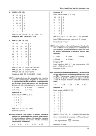 55
http://professorjoselias.blogspot.com
b. MMC (18, 75, 250)
18 75 250 2
9 75 125 3
3 25 125 3
1 25 125 5
1 5 25 5
1 1 5 5
1 1 1
MMC (18, 75, 250) = 21
× 3² × 5³ = 2 × 9 × 125
Resposta: MMC (18,75,250) = 2250
c. MMC (15, 90, 120, 210)
75 90 120 210 2
75 45 60 105 2
75 45 30 105 2
75 45 15 105 3
25 15 5 35 3
25 5 5 35 5
5 1 1 7 5
1 1 1 7 7
1 1 1 1
MMC (75, 90, 120, 210) = 2³ × 3² × 5² × 71
MMC (75, 90, 120, 210) = 8 × 9 × 25 × 7
MMC (75, 90, 120, 210) = 12.600
Resposta: MMC (75, 90, 120, 210) = 12.600
452. Três despertadores são graduados da seguinte
maneira: o primeiro para despertar de 3 em 3 horas;
o segundo de duas em duas horas e o terceiro de 5
em 5 horas. Depois da primeira vez que tocaram
juntos, este fato voltará a ocorrer novamente após:
a.40 horas b. 30 horas c. 25 horas
d.20 horas e. 15 horas
Resposta “B”
Basta calcular o MMC (3, 2, 5)
3 2 5 2
3 1 5 3
1 1 5 5
1 1 1
MMC (3, 2, 5) = 21
× 31
× 51
=30
Resposta: 30 horas
453. Dois ciclistas saem juntos, no mesmo instante e
sentido, do ponto de partida em uma pista circular.
O primeiro dá uma volta em 132 segundos e o outro
em 120 segundos. Em quantos minutos voltarão a
se encontrar novamente?
a.20 b. 22 c. 24 d. 120 e. 132
Resposta “B”
Basta calcular o MMC (120, 132)
120 132 2
60 66 2
30 33 2
15 33 3
5 11 5
1 11 11
1 1
MMC (120, 132) = 2³ × 31
× 51
× 111
= 1.320 segundos
Logo 1.320 segundos são exatamente 22 minutos
Resposta: 22 minutos
454. Num hospital um enfermeiro fica de serviço, à noite,
de 5 em 5 dias. Se ficou de serviço na noite de sábado
para domingo, quanto tempo levará para que fique
de serviço novamente na noite de sábado para
domingo?
a. 5 dias b. 7 dias c. 12 dias
d. 35 dias e. 60 dias
Resposta “D”
Basta calcular o MMC (5, 7) que evidentemente é 35,
pois 5 e 7 são primos entre sí.
Resposta: 35 dias
455. Supondo que dois pilotos de fórmula 1 largam juntos
em um determinado circuito e completam uma volta
em 72 e 75 segundos, respectivamente, pergunta-
se: depois de quantas voltas o mais rápido, contadas
a partir da largada, ele estará uma volta na frente do
outro?
a.24 b. 25 c. 26 d. 27 e. 28
Resposta “B”
Basta calcular o MMC (72, 75)
72 75 2
36 75 2
18 75 2
9 75 3
3 25 3
1 25 5
1 5 5
1 1
MMC (72, 75) = 2³ × 3² × 5² = 8 × 9 × 25 = 1.800 segundos
Como o mais rápido dá uma volta em 72 segundos, em
1.800 segundos dará
1800
72
25
= voltas.
Resposta: 25 voltas.
 