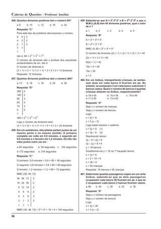 56
Caderno de Questões - Professor Joselias
456. Quantos divisores positivos tem o número 84?
a.8 b. 10 c. 12 d. 16 e. 24
Resposta “C”
Para este tipo de problema decompomos o número.
8 4 2
4 2 2
2 1 3
7 7
1
Isto é: 84 = 2
d
× 3
c
× 7
c
.
O número de divisores são o produto dos expoentes
acrescentados de um, isto é:
O número de divisores é:
(2 + 1) × (1 + 1) × (1 + 1) = 3 × 2 × 2 = 12 divisores
Resposta: 12 divisores
457. Quantos divisores positivos tem o número 360?
a.12 b. 16 c. 18 d. 24 e. 36
Resposta “D”
360 2
180 2
90 2
45 3
15 3
5 5
1
360 = 2
e
× 3
d
× 5
c
Logo o número de divisores será:
(3 + 1) × (2 + 1) × (1 +1 ) = 4 × 3 × 2 = 24 divisores
458. Em um autódromo, três pilotos partem juntos de um
mesmo ponto e no mesmo sentido. O primeiro
completa um volta em 0,6 minutos, o segundo em
0,8 minutos e o terceiro em 1,2 minutos. Os três vão
estar juntos outra vez em :
a.64 segundos b. 84 segundos c. 144 segundos
d.172 segundos e. 216 segundos
Resposta “C”
O primeiro: 0,6 minutos = 0,6 × 60 = 36 segundos
O segundo: 0,8 minutos = 0,8 × 60 = 48 segundos
O terceiro: 1,2 minutos = 1,2 × 60 = 72 segundos
MMC (36, 48, 72)
36 48 72 2
18 24 36 2
9 12 18 2
9 6 9 2
9 3 9 3
3 1 3 3
1 1 1
MMC (36, 48, 72) = 24
× 3² = 16 × 9 = 144 segundos
459. Sabendo-se que A = 2x
.32
.51
e B = 22x
.31
.52
e que o
M.M.C.(A,B) tem 45 divisores positivos, qual o valor
de x ?
a.1 b. 2 c. 3 d. 4 e. 5
Resposta “B”
A = 2x
× 3² × 51
B = 2² × 31
× 5²
MMC (A, B) = 2² × 3² × 5²
O número de divisores (2x + 1) × (2 + 1) × (2 + 1) = 45
(2x + 1) × 3 × 3 = 45
9(2x + 1) = 45
18x + 9 = 45
18x = 36
x = 2
460. Em um ônibus, transportando crianças, se sentas-
sem duas em cada banco 9 ficariam em pé. No
entanto, se sentassem 3 em cada banco sobrariam 3
bancos vazios. Qual é o número de bancos e quantas
crianças estavam no ônibus, respectivamente?
a.18 e 45 b. 15 e 54 c. 19 e 48
d.17 e 55 e. 13 e 62
Resposta “A”
Seja x o número de crianças
Seja y o número de bancos
Logo
x = 2y + 9
x = 3 (y – 3)
Logo basta resolver o sistema:
x = 2y + 9 (1)
x = 3y – 9 (2)
Resolvendo temos
3y – 9 = 2y + 9
3y – 2y = 9 + 9
y = 18 bancos
Substituindo-se y = 18 na 1ª equação temos:
x = 2y + 9
x = 2 × 18 + 9
x = 36 + 9
x = 45 crianças
Resposta: 18 bancos e 45 crianças
461. Determinar quantos passageiros viajam em um certo
ônibus, sabendo-se que se dois passageiros
ocupassem cada banco 26 ficariam em pé, e que se
3 ocupassem cada banco 2 bancos ficariam vazios.
a.90 b. 40 c. 35 d. 32 e. 30
Resposta “A”
Seja x o número de passageiros
Seja y o número de bancos
Logo
x = 2y + 26
x = 3 (y – 2)
 