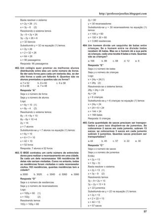 57
http://professorjoselias.blogspot.com
Basta resolver o sistema:
x = 2y + 26 (1)
x = 3y – 6 (2)
Resolvendo o sistema temos
3y – 6 = 2y + 26
3y – 2y = 26 + 6
y = 32 bancos
Substituindo y = 32 na equação (1) temos:
x = 2y + 26
x = 2 × 32 + 26
x = 64 + 26
x = 90 passageiros
Resposta: 90 passageiros
462. Um colégio quer premiar os melhores alunos
distribuindo entre eles um certo número de livros.
Se der seis livros para cada um restarão dez, se der
oito livros a cada um faltarão 4. Quantos são os
alunos premiados e quantos são os livros?
a.7 e 52 b. 8 e 60 c. 9 e 58
d.5 e 68 e. 7 e 48
Resposta “A”
Seja x o número de livros
Seja y o número de alunos
Logo
x = 6y + 10 (1)
x = 8y – 4 (2)
Resolvendo o sistema temos:
8y – 4 = 6y + 10
8y – 6y = 10 +4
2y = 14
y = 7 alunos
Substituindo-se y = 7 alunos na equação (1) temos:
x = 6y + 10
x = 6 × 7 + 10
x = 42 + 10
x = 52 livros
Resposta: 7 alunos e 52 livros
463. O IBGE contratou um certo número de entrevista-
dores para realizar o recenseamento em uma cidade.
Se cada um dele recenseasse 100 residências 60
delas não seriam visitadas. Como no entanto, todas
as residências foram visitadas e cada recenseador
visitou 102 residências, quantas residências tem a
cidade?
a.3000 b. 3020 c. 3040 d. 3060 e. 3080
Resposta “D”
Seja x o número de residencias
Seja y o número de recenseadores
Logo
x = 100y + 60 (1)
x = 102y (2)
Resolvendo temos
102y = 100y + 60
2y = 60
y = 30 recenseadores
Substituindo-se y = 30 recenseadores na equação (1)
temos:
x = 100 y + 60
x = 100 × 30 + 60
x = 3.060 residencias
464. Um homem divide um saquinho de balas entre
crianças. Se o homem entra na divisão todos
recebem 24 balas. Mas se o homem dá a sua parte
as crianças, cada uma recebe 4 balas a mais. Quantas
são as crianças?
a.168 b. 88 c. 68 d. 12 e. 6
Resposta “E”
Seja x o número de balas
Seja y o número de crianças
Logo
x = 24y + 24(1)
x = 28y (2)
Resolvendo-se o sistema temos:
28y = 24y + 24
4y = 24
y = 6 crianças
Substituindo-se y = 6 crianças na equação (1) temos:
x = 24y + 24
x = 24 × 6 + 24
x = 144 + 24
x = 168 balas
Resposta: 6 crianças
465. Certa quantidade de sacos precisam ser transpor-
tados e para isso dispõem-se de jumentos. Se
colocarmos 2 sacos em cada jumento, sobram 13
sacos; se colocarmos 3 sacos em cada jumento
sobram 3 jumentos. Quantos sacos precisam ser
transportados?
a.44 b. 45 c. 57 d. 22 e. 30
Resposta “C”
Seja x o número de sacos
Seja y o número de jumentos
Então:
x = 2y + 13
x = 3(y – 3)
Basta resolver o sistema:
x = 2y + 13 (1)
x = 3y – 9 (2)
Resolvendo temos:
3y – 9 = 2y + 13
3y – 2y = 13 + 9
y = 22 jumentos
Substituindo-se y = 22 na equação (1) temos:
x = 2y + 13
x = 2 × 22 + 13
x = 44 + 13
x = 57 sacos
 