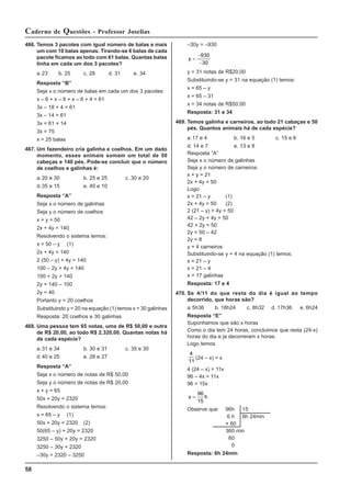 58
Caderno de Questões - Professor Joselias
466. Temos 3 pacotes com igual número de balas e mais
um com 10 balas apenas. Tirando-se 6 balas de cada
pacote ficamos ao todo com 61 balas. Quantas balas
tinha em cada um dos 3 pacotes?
a.23 b. 25 c. 28 d. 31 e. 34
Resposta “B”
Seja x o número de balas em cada um dos 3 pacotes
x – 6 + x – 6 + x – 6 + 4 = 61
3x – 18 + 4 = 61
3x – 14 = 61
3x = 61 + 14
3x = 75
x = 25 balas
467. Um fazendeiro cria galinha e coelhos. Em um dado
momento, esses animais somam um total de 50
cabeças e 140 pés. Pode-se concluir que o número
de coelhos e galinhas é:
a.20 e 30 b. 25 e 25 c. 30 e 20
d.35 e 15 e. 40 e 10
Resposta “A”
Seja x o número de galinhas
Seja y o número de coelhos
x + y = 50
2x + 4y = 140
Resolvendo o sistema temos:
x = 50 – y (1)
2x + 4y = 140
2 (50 – y) + 4y = 140
100 – 2y + 4y = 140
100 + 2y = 140
2y = 140 – 100
2y = 40
Portanto y = 20 coelhos
Substituindo y = 20 na equação (1) temos x = 30 galinhas
Resposta: 20 coelhos e 30 galinhas
468. Uma pessoa tem 65 notas, uma de R$ 50,00 e outra
de R$ 20,00, ao todo R$ 2.320,00. Quantas notas há
de cada espécie?
a.31 e 34 b. 30 e 31 c. 35 e 30
d.40 e 25 e. 28 e 27
Resposta “A”
Seja x o número de notas de R$ 50,00
Seja y o número de notas de R$ 20,00
x + y = 65
50x + 20y = 2320
Resolvendo o sistema temos:
x = 65 – y (1)
50x + 20y = 2320 (2)
50(65 – y) + 20y = 2320
3250 – 50y + 20y = 2320
3250 – 30y = 2320
–30y = 2320 – 3250
–30y = –930
y =
−
−
930
30
y = 31 notas de R$20,00
Substituindo-se y = 31 na equação (1) temos:
x = 65 – y
x = 65 – 31
x = 34 notas de R$50,00
Resposta: 31 e 34
469. Temos galinha e carneiros, ao todo 21 cabaças e 50
pés. Quantos animais há de cada espécie?
a.17 e 4 b. 16 e 5 c. 15 e 6
d. 14 e 7 e. 13 e 8
Resposta “A”
Seja x o número de galinhas
Seja y o número de carneiros
x + y = 21
2x + 4y = 50
Logo
x = 21 – y (1)
2x + 4y = 50 (2)
2 (21 – y) + 4y = 50
42 – 2y + 4y = 50
42 + 2y = 50
2y = 50 – 42
2y = 8
y = 4 carneiros
Substituindo-se y = 4 na equação (1) temos:
x = 21 – y
x = 21 – 4
x = 17 galinhas
Resposta: 17 e 4
470. Se 4/11 do que resta do dia é igual ao tempo
decorrido, que horas são?
a.5h36 b. 18h24 c. 8h32 d. 17h36 e. 6h24
Resposta “E”
Suponhamos que são x horas
Como o dia tem 24 horas, concluimos que resta (24-x)
horas do dia e ja decorreram x horas.
Logo temos
4
11
(24 – x) = x
4 (24 – x) = 11x
96 – 4x = 11x
96 = 15x
x h
=
96
15
Observe que 96h 15
6 h 6h 24min
× 60
360 min
60
0
Resposta: 6h 24min
 