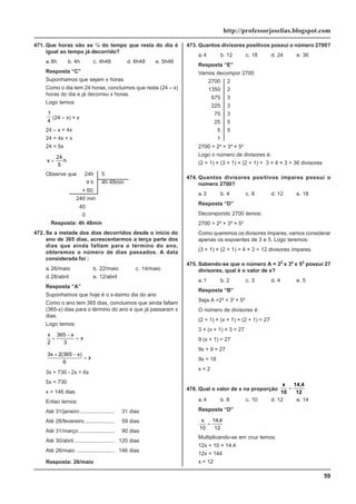 59
http://professorjoselias.blogspot.com
471. Que horas são se ¼ do tempo que resta do dia é
igual ao tempo já decorrido?
a.8h b. 4h c. 4h48 d. 6h48 e. 5h48
Resposta “C”
Suponhamos que sejam x horas
Como o dia tem 24 horas, concluimos que resta (24 – x)
horas do dia e já decorreu x horas.
Logo temos
1
4
(24 – x) = x
24 – x = 4x
24 = 4x + x
24 = 5x
x h
=
24
5
Observe que 24h 5
4 h 4h 48min
× 60
240 min
40
0
Resposta: 4h 48min
472. Se a metade dos dias decorridos desde o início do
ano de 365 dias, acrescentarmos a terça parte dos
dias que ainda faltam para o término do ano,
obteremos o número de dias passados. A data
considerada foi :
a.26/maio b. 22/maio c. 14/maio
d.28/abril e. 12/abril
Resposta “A”
Suponhamos que hoje é o x-ésimo dia do ano
Como o ano tem 365 dias, concluimos que ainda faltam
(365-x) dias para o término do ano e que já passaram x
dias.
Logo temos:
x x
x
2
365
3
+
−
=
3 2 365
6
x x
x
+ −
=
( )
3x + 730 - 2x = 6x
5x = 730
x = 146 dias
Entao temos:
Até 31/janeiro ....................... 31 dias
Até 28/fevereiro.................... 59 dias
Até 31/março........................ 90 dias
Até 30/abril ........................... 120 dias
Até 26/maio .......................... 146 dias
Resposta: 26/maio
473. Quantos divisores positivos possui o número 2700?
a.4 b. 12 c. 18 d. 24 e. 36
Resposta “E”
Vamos decompor 2700
2700 2
1350 2
675 3
225 3
75 3
25 5
5 5
1
2700 = 2² × 3³ × 5²
Logo o número de divisores é:
(2 + 1) × (3 + 1) × (2 + 1) = 3 × 4 × 3 = 36 divisores
474. Quantos divisores positivos ímpares possui o
número 2700?
a.3 b. 4 c. 8 d. 12 e. 18
Resposta “D”
Decompondo 2700 temos:
2700 = 2² × 3³ × 5²
Como queremos os divisores ímpares, vamos considerar
apenas os expoentes de 3 e 5. Logo teremos:
(3 + 1) × (2 + 1) = 4 × 3 = 12 divisores ímpares.
475. Sabendo-se que o número A = 22
x 3x
x 52
possui 27
divisores, qual é o valor de x?
a.1 b. 2 c. 3 d. 4 e. 5
Resposta “B”
Seja A =2² × 3x
× 5²
O número de divisores é:
(2 + 1) × (x + 1) × (2 + 1) = 27
3 × (x + 1) × 3 = 27
9 (x + 1) = 27
9x + 9 = 27
9x = 18
x = 2
476. Qual o valor de x na proporção
x
10
14,4
12
=
a.4 b. 8 c. 10 d. 12 e. 14
Resposta “D”
x
10
14 4
12
=
,
Multiplicando-se em cruz temos:
12x = 10 × 14,4
12x = 144
x = 12
 