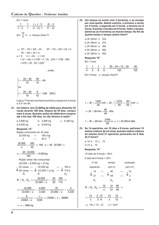 6
Caderno de Questões - Professor Joselias
Em 1 hora
t
2
t
2
t
2
t
)
2
t
(
2
t
t
t
1
2
t
1
2 −
−
=
⋅
−
−
+
=
+
−
Em
12
5
h → tanque cheio !!!
⇒ 5t² – 10t = 24t – 24 5t² – 10t – 24t + 24 = 0
5t² – 34t + 24 = 0
a = 5; b = –34; c = 24
= b² – 4ac = (–34)² - 4 . (5) . (24) = 1156 - 480
= 676 = 26 . 26 = (26)²
, então,
⎪
⎪
⎪
⎩
⎪
⎪
⎪
⎨
⎧
=
=
−
=
=
=
+
=
(N/C)
h
8
,
0
10
8
10
26
34
t
ou
h
6
10
60
10
26
34
t
Logo a 1ª torneira encherá (sozinha) o tanque em 4 horas
e a 2ª em 6h
21. Um leiteiro, tem 32.000kg de alfafa para alimentar 25
vacas durante 160 dias. Depois de 45 dias, compra
mais 4 vacas. Quantos quilos de alfafa deve comprar
até o fim dos 160 dias, se não diminui a ração?
a.3.680 kg b. 3.860 kg c. 6.380 kg
d.6.830 kg e. 8.630 kg
Resposta “A”
Ração consumida em 45 dias
32.000 kg — 160 d
x — 45 d
⇒
⋅
=
⋅
⇒
= 000
.
32
45
x
160
45
160
x
000
.
32
kg
000
.
9
160
000
.
32
45
x =
⋅
=
Ração ainda não consumida
(32.000 – 9.000) kg = 23 kg
25 vacas — 32.000 kg — 160 d
29 vacas — (23.000 + x) kg — 115 d
D1 R D2
⇒
⋅
=
+
⇒
⋅
=
115
160
29
25
x
000
.
23
000
.
32
D
D
R 2
1
26680
x
23000
3335
1
x
23000
8
335
.
3
4
x
000
.
23
32
335
.
3
000
.
4
x
000
.
23
000
.
32
=
+
⇒
=
+
⇒
=
+
⇒
=
+
⇒
kg
3680
x =
⇒
22. Um tanque se enche com 3 torneiras, e se esvazia
por uma quarta. Aberta sozinha, a primeira o enche
em 4 horas; a segunda em 5 horas; a terceira em 8
horas. A quarta o esvazia em 6 horas. Vazio o tanque,
abrem-se as 4 torneiras ao mesmo tempo. No fim de
quanto tempo o tanque estará cheio?
a.3h 34min e 52s
b.2h 36min e 57s
c. 2h 56min e 26s
d.5h 26min e 56s
e.2h 26min e 56s
Resposta “E”
Em 1 hora
120
49
120
20
15
24
30
6
1
8
1
5
1
4
1
=
−
+
+
=
−
+
+
Em t horas → tanque cheio!!!
s
60
49
46
min
26
h
2
min
49
46
49
1274
h
2
min
49
1320
h
2
t
⋅
+
+
⇒
⇒
⎟
⎟
⎠
⎞
⎜
⎜
⎝
⎛
+
+
=
+
=
56s
26min
2h
t
s
49
2760
min
26
h
2
t ≅
⇒
+
+
=
23. Se 14 operários, em 10 dias e 9 horas, perfuram 15
metros cúbicos de um túnel, quantos metros cúbicos
do mesmo túnel 21 operários perfurarão em 6 dias
de 8 horas?
a.12 b. 13 c. 14
d.15 e. 16
Resposta “A”
10 dias de 9 horas = 90 h
6 dias de 8 horas = 48 h
nº de tempo produção
operários (em h) (em m³)
14 — 90 — 15
21 — 48 — x
D1 D2 R
⇒
⋅
=
⇒
⋅
=
48
90
21
14
x
15
D
D
R 2
1
⇒
=
⇒
⋅
⋅
=
⇒
12
15
x
15
8
3
15
2
x
15
⇒ 15x = 15 . 12 x = 12m³
↓
↓ ↓
↓
↓ ↓ ↓
 