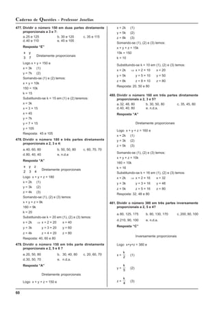 60
Caderno de Questões - Professor Joselias
477. Dividir o número 150 em duas partes diretamente
proporcionais a 3 e 7:
a.25 e 125 b. 30 e 120 c. 35 e 115
d.40 e 110 e. 45 e 105
Resposta “E”
x y
3 7
Diretamente proporcionais
Logo x + y = 150 e
x = 3k (1)
y = 7k (2)
Somando-se (1) e (2) temos:
x + y = 10k
150 = 10k
k = 15
Substituindo-se k = 15 em (1) e (2) teremos:
x = 3k
x = 3 × 15
x = 45
y = 7k
y = 7 × 15
y = 105
Resposta: 45 e 105
478. Dividir o número 180 e três partes diretamente
proporcionais a 2, 3 e 4:
a.40, 60, 80 b. 50, 50, 80 c. 60, 70, 70
d.80, 40, 40 e. n.d.a
Resposta “A”
x y z
2 3 4
Diretamente proporcionais
Logo x + y + z = 180
x = 2k (1)
y = 3k (2)
z = 4k (3)
Somando-se (1), (2) e (3) temos:
x + y + z = 9k
180 = 9k
k = 20
Substituindo-se k = 20 em (1), (2) e (3) temos:
x = 2k ⇒ x = 2 × 20 x = 40
y = 3k y = 3 × 20 y = 60
z = 4k z = 4 × 20 z = 80
Resposta: 40, 60 e 80
479. Dividir o número 150 em três parte diretamente
proporcionais a 2, 5 e 8 ?
a.20, 50, 80 b. 30, 40, 80 c. 20, 60, 70
d.30, 50, 70 e. n.d.a.
Resposta “A”
Diretamente proporcionais
Logo x + y + z = 150 e
x = 2k (1)
y = 5k (2)
z = 8k (3)
Somando-se (1), (2) e (3) temos:
x + y + z = 15k
15k = 150
k = 10
Substituindo-se k = 10 em (1), (2) e (3) temos:
x = 2k ⇒ x = 2 × 10 x = 20
y = 5k y = 5 × 10 y = 50
z = 8k z = 8 × 10 z = 80
Resposta: 20, 50 e 80
480. Dividir o número 160 em três partes diretamente
proporcionais a 2, 3 e 5?
a.32, 48, 80 b. 30, 50, 80 c. 35, 45, 80
d.40, 40, 80 e. n.d.a.
Resposta “A”
Diretamente proporcionais
Logo x + y + z = 160 e
x = 2k (1)
y = 3k (2)
z = 5k (3)
Somando-se (1), (2) e (3) temos:
x + y + z = 10k
160 = 10k
k = 16
Substituindo-se k = 16 em (1), (2) e (3) temos:
x = 2k ⇒ x = 2 × 16 x = 32
y = 3k y = 3 × 16 y = 48
z = 5k z = 5 × 16 z = 80
Resposta: 32, 48 e 80
481. Dividir o número 380 em três partes inversamente
proporcionais a 2, 5 e 4?
a.80, 125, 175 b. 80, 130, 170 c. 200, 80, 100
d.210, 90, 100 e. n.d.a.
Resposta “C”
Inversamente proporcionais
Logo x+y+z = 380 e
x =
k
2
(1)
y =
k
5
(2)
z =
k
4
(3)
 