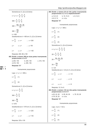 61
http://professorjoselias.blogspot.com
Somando-se (1), (2) e (3) temos:
x + y + z =
k k k
2 5 4
+ +
380 =
k k k
2 5 4
+ +
380 =
10 4 5
20
k k k
+ +
380 =
19
20
k
k = 400
Substituindo-se k = 400 em (1), (2) e (3) temos:
x =
k
2
⇒ x =
400
2
∴ x = 200
y =
k
5
⇒ y =
400
5
∴ y = 80
z =
k
4
⇒ z =
400
4
∴ z = 100
Resposta: 200, 80 e 100
482. Dividir o número 360 em duas partes inversamente
proporcionais a 3 e 5?
a.225, 135 b. 220, 140 c. 215, 145
d.210, 150 e. 205, 155
Resposta “A”
x y
3 5 Inversamente proporcionais
Logo x + y + z = 360 e
x =
k
3
(1)
y =
k
5
(2)
Somando-se (1), (2) e (3) temos:
x + y + z =
k k
3 5
+
360 =
k k
3 5
+
360 =
8
15
k
k = 675
Substituindo-se k = 675 em (1), (2) e (3) temos:
x =
k
3
⇒ x =
675
3
∴ x = 225
y =
k
5
⇒ y =
675
5
∴ y = 135
Resposta: 225 e 135
483. Dividir o número 26 em três partes inversamente
proporcionais a 2, 3 e 4, respectivamente?
a.12, 8, 6 b. 10, 10, 6 c. 8, 12, 6
d.6, 8, 12 e. n.d.a.
Resposta “A”
x y z
2 3 4
Inversamente proporcionais
Logo x + y + z = 380 e
x =
k
2
(1)
y =
k
3
(2)
z =
k
4
(3)
Somando-se (1), (2) e (3) temos:
x + y + z =
k k k
2 3 4
+ +
26 =
k k k
2 3 4
+ +
26 =
6 4 3
12
k k k
+ +
26 =
13
12
k
k = 24
Substituindo-se k = 24 em (1), (2) e (3) temos:
x =
k
2
⇒ x =
24
2
∴ x = 12
y =
k
3
⇒ y =
24
3
∴ y = 8
z =
k
4
⇒ z =
24
4
∴ z = 6
Resposta: 12, 8 e 6
484. Dividir o número 133 em três partes inversamente
proporcionais a 4, 6 e 9 ?
a.63, 42, 28 b. 65, 40, 28 c. 70, 35, 28
d.78, 35, 20 e. n.d.a.
Resposta “A”
x y z
4 6 9
Inversamente proporcionais
Logo x+y+z = 133 e
x =
k
4
(1)
y =
k
6
(2)
z =
k
9
(3)
 