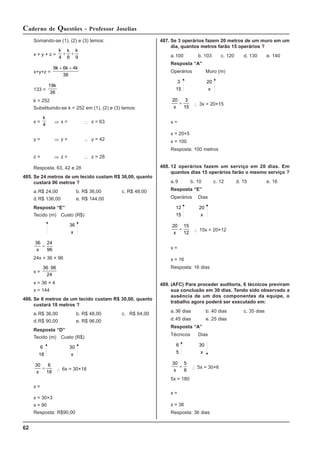 62
Caderno de Questões - Professor Joselias
Somando-se (1), (2) e (3) temos:
x + y + z =
k k k
4 6 9
+ +
x+y+z =
9 6 4
36
k k k
+ +
133 =
19
36
k
k = 252
Substituindo-se k = 252 em (1), (2) e (3) temos:
x =
k
4
⇒ x = ∴ x = 63
y = ⇒ y = ∴ y = 42
z = ⇒ z = ∴ z = 28
Resposta: 63, 42 e 28
485. Se 24 metros de um tecido custam R$ 36,00, quanto
custará 96 metros ?
a.R$ 24,00 b. R$ 36,00 c. R$ 48,00
d.R$ 136,00 e. R$ 144,00
Resposta “E”
Tecido (m) Custo (R$)
36
x
36 24
96
x
=
24x = 36 × 96
x =
36 96
24
⋅
x = 36 × 4
x = 144
486. Se 6 metros de um tecido custam R$ 30,00, quanto
custará 18 metros ?
a.R$ 36,00 b. R$ 48,00 c. R$ 64,00
d.R$ 90,00 e. R$ 96,00
Resposta “D”
Tecido (m) Custo (R$)
6
18
30
x
30 6
18
x
= ∴ 6x = 30×18
x =
x = 30×3
x = 90
Resposta: R$90,00
487. Se 3 operários fazem 20 metros de um muro em um
dia, quantos metros farão 15 operários ?
a.100 b. 103 c. 120 d. 130 e. 140
Resposta “A”
Operários Muro (m)
3
15
20
x
20 3
15
x
= ∴ 3x = 20×15
x =
x = 20×5
x = 100
Resposta: 100 metros
488. 12 operários fazem um serviço em 20 dias. Em
quantos dias 15 operários farão o mesmo serviço ?
a.9 b. 10 c. 12 d. 15 e. 16
Resposta “E”
Operários Dias
12
15
20
x
20 15
12
x
= ∴ 15x = 20×12
x =
x = 16
Resposta: 16 dias
489. (AFC) Para proceder auditoria, 6 técnicos previram
sua conclusão em 30 dias. Tendo sido observado a
ausência de um dos componentes da equipe, o
trabalho agora poderá ser executado em:
a.36 dias b. 40 dias c. 35 dias
d.45 dias e. 25 dias
Resposta “A”
Técnicos Dias
6
5
30
x
30 5
6
x
= ∴ 5x = 30×6
5x = 180
x =
x = 36
Resposta: 36 dias
 