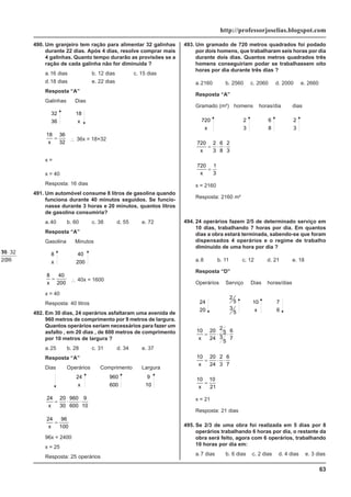 63
http://professorjoselias.blogspot.com
490. Um granjeiro tem ração para alimentar 32 galinhas
durante 22 dias. Após 4 dias, resolve comprar mais
4 galinhas. Quanto tempo durarão as provisões se a
ração de cada galinha não for diminuída ?
a.16 dias b. 12 dias c. 15 dias
d.18 dias e. 22 dias
Resposta “A”
Galinhas Dias
32
36
18
x
18 36
32
x
= ∴ 36x = 18×32
x =
18 32
36
⋅
x = 40
Resposta: 16 dias
491. Um automóvel consume 8 litros de gasolina quando
funciona durante 40 minutos seguidos. Se funcio-
nasse durante 3 horas e 20 minutos, quantos litros
de gasolina consumiria?
a.40 b. 60 c. 38 d. 55 e. 72
Resposta “A”
Gasolina Minutos
8
x
40
200
8 40
200
x
= ∴ 40x = 1600
x = 40
Resposta: 40 litros
492. Em 30 dias, 24 operários asfaltaram uma avenida de
960 metros de comprimento por 9 metros de largura.
Quantos operários seriam necessários para fazer um
asfalto , em 20 dias , de 600 metros de comprimento
por 10 metros de largura ?
a.25 b. 28 c. 31 d. 34 e. 37
Resposta “A”
Dias Operários Comprimento Largura
30
20
24
x
960
600
9
10
24 20
30
960
600
9
10
x
= ⋅ ⋅
24 96
100
x
=
96x = 2400
x = 25
Resposta: 25 operários
493. Um gramado de 720 metros quadrados foi podado
por dois homens, que trabalharam seis horas por dia
durante dois dias. Quantos metros quadrados três
homens conseguiriam podar se trabalhassem oito
horas por dia durante três dias ?
a.2160 b. 2560 c. 2060 d. 2000 e. 2660
Resposta “A”
Gramado (m²) homens horas/dia dias
720
x
2
3
6
8
2
3
720 2
3
6
8
2
3
x
= ⋅ ⋅
720 1
3
x
=
x = 2160
Resposta: 2160 m²
494. 24 operários fazem 2/5 de determinado serviço em
10 dias, trabalhando 7 horas por dia. Em quantos
dias a obra estará terminada, sabendo-se que foram
dispensados 4 operários e o regime de trabalho
diminuído de uma hora por dia ?
a.8 b. 11 c. 12 d. 21 e. 18
Resposta “D”
Operários Serviço Dias horas/dias
24
20
2
5
3
5
10
x
7
6
10 20
24
2
5
3
5
6
7
x
= ⋅ ⋅
10 20
24
2
3
6
7
x
= ⋅ ⋅
10 10
21
x
=
x = 21
Resposta: 21 dias
495. Se 2/3 de uma obra foi realizada em 5 dias por 8
operários trabalhando 6 horas por dia, o restante da
obra será feito, agora com 6 operários, trabalhando
10 horas por dia em:
a.7 dias b. 6 dias c. 2 dias d. 4 dias e. 3 dias
 