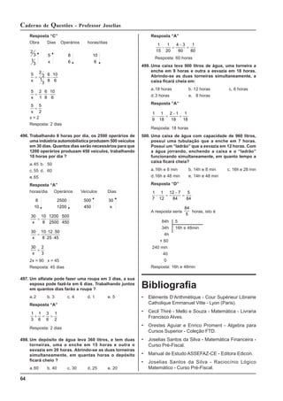 64
Caderno de Questões - Professor Joselias
Resposta “C”
Obra Dias Operários horas/dias
2
3
1
3
5
x
8
6
10
6
5 2
3
1
3
6
8
10
6
x
= ⋅ ⋅
5 2
1
6
8
10
6
x
= ⋅ ⋅
5 5
2
x
=
x = 2
Resposta: 2 dias
496. Trabalhando 8 horas por dia, os 2500 operários de
uma indústria automobilística produzem 500 veículos
em 30 dias. Quantos dias serão necessários para que
1200 operários produzam 450 veículos, trabalhando
10 horas por dia ?
a.45 b. 50
c. 55 d. 60
e.65
Resposta “A”
horas/dia Operários Veículos Dias
8
10
2500
1200
500
450
30
x
30 10
8
1200
2500
500
450
x
= ⋅ ⋅
30 10 12 50
8 25 45
x
=
⋅ ⋅
⋅ ⋅
30 2
3
x
=
2x = 90 x = 45
Resposta: 45 dias
497. Um alfaiate pode fazer uma roupa em 3 dias, a sua
esposa pode fazê-la em 6 dias. Trabalhando juntos
em quantos dias farão a roupa ?
a.2 b. 3 c. 4 d. 1 e. 5
Resposta “A”
1
3
1
6
3
6
1
2
+ = =
Resposta: 2 dias
498. Um depósito de água leva 360 litros, e tem duas
torneiras, uma o enche em 15 horas e outra o
esvazia em 20 horas. Abrindo-se as duas torneiras
simultaneamente, em quantas horas o depósito
ficará cheio ?
a.60 b. 40 c. 30 d. 25 e. 20
Resposta “A”
1
15
1
20
4 3
60
1
60
− =
−
=
Resposta: 60 horas
499. Uma caixa leva 900 litros de água, uma torneira a
enche em 9 horas e outra a esvazia em 18 horas.
Abrindo-se as duas torneiras simultaneamente, a
caixa ficará cheia em:
a.18 horas b. 12 horas c. 6 horas
d.3 horas e. 8 horas
Resposta ”A”
1
9
1
18
2 1
18
1
18
− =
−
=
Resposta: 18 horas
500. Uma caixa de água com capacidade de 960 litros,
possui uma tubulação que a enche em 7 horas.
Possui um “ladrão” que a esvazia em 12 horas. Com
a água jorrando, enchendo a caixa e o “ladrão”
funcionando simultaneamente, em quanto tempo a
caixa ficará cheia?
a.16h e 8 min b. 14h e 8 min c. 16h e 28 min
d.16h e 48 min e. 14h e 48 min
Resposta “D”
1
7
1
12
12 7
84
5
84
− =
−
=
A resposta seria
84
5
horas, isto é
84h 5
34h 16h e 48min
4h
× 60
240 min
40
0
Resposta: 16h e 48min
Bibliografia
• Eléments D’Arithmétique - Cour Supérieur Librairie
Catholique Emmanuel Vitte - Lyon (Paris).
• Cecil Thiré - Mello e Souza - Matemática - Livraria
Francisco Alves.
• Orestes Aguiar e Enrico Proment - Algebra para
Cursos Superior - Coleção FTD.
• Joselias Santos da Silva - Matemática Financeira -
Curso Pré-Fiscal.
• Manual de Estudo ASSEFAZ-CE - Editora Edicon.
• Joselias Santos da Silva - Raciocínio Lógico
Matemático - Curso Pré-Fiscal.
 