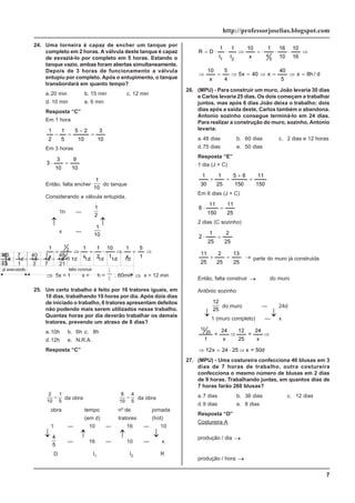 7
http://professorjoselias.blogspot.com
24. Uma torneira é capaz de encher um tanque por
completo em 2 horas. A válvula deste tanque é capaz
de esvaziá-lo por completo em 5 horas. Estando o
tanque vazio, ambas foram abertas simultaneamente.
Depois de 3 horas de funcionamento a válvula
entupiu por completo. Após o entupimento, o tanque
transbordará em quanto tempo?
a.20 min b. 15 min c. 12 min
d. 10 min e. 6 min
Resposta “C”
Em 1 hora
10
3
10
2
5
5
1
2
1
=
−
=
−
Em 3 horas
10
9
10
3
3 =
⋅
Então, falta encher
1
10
do tanque
Considerando a válvula entupida.
1h —
1
2
x —
1
10
⇒
=
⇒
⋅
=
⇒
=
1
5
x
1
1
10
2
1
x
1
x
1
10
1
2
1
⇒ 5x = 1
⇒
x =
1
5
h =
1
5
. 60min ⇒ x = 12 min
25. Um certo trabalho é feito por 16 tratores iguais, em
10 dias, trabalhando 10 horas por dia. Após dois dias
de iniciado o trabalho, 6 tratores apresentam defeitos
não podendo mais serem utilizados nesse trabalho.
Quantas horas por dia deverão trabalhar os demais
tratores, prevendo um atraso de 8 dias?
a.10h b. 6h c. 8h
d.12h e. N.R.A.
Resposta “C”
2
10
1
5
= da obra
8
10
4
5
= da obra
obra tempo nº de jornada
(em d) tratores (h/d)
1 — 10 — 16 — 10
4
5
— 16 — 10 — x
D I1 I2 R
⇒
⋅
⋅
⋅
=
⇒
⋅
⋅
=
16
10
10
16
1
x
10
I
1
I
1
D
R
5
4
2
1
d
/
h
8
x
5
40
x
40
x
5
4
5
x
10
=
⇒
=
⇒
=
⇒
=
⇒
26. (MPU) - Para construir um muro, João levaria 30 dias
e Carlos levaria 25 dias. Os dois começam a trabalhar
juntos, mas após 6 dias João deixa o trabalho; dois
dias após a saída deste, Carlos também o abandona.
Antonio sozinho consegue terminá-lo em 24 dias.
Para realizar a construção do muro, sozinho, Antonio
levaria:
a.48 dias b. 60 dias c. 2 dias e 12 horas
d.75 dias e. 50 dias
Resposta “E”
1 dia (J + C)
150
11
150
6
5
25
1
30
1
=
+
=
+
Em 6 dias (J + C)
25
11
150
11
6 =
⋅
2 dias (C sozinho)
25
2
25
1
2 =
⋅
25
13
25
2
25
11
→
=
+ parte do muro já construida
Então, falta construir →
12
25
do muro
Antônio sozinho
12
25
do muro — 24d
1 (muro completo) — x
⇒
⇒
x
24
=
25
12
x
24
=
1
25
12
50d
=
x
25
24
x
12 ⇒
⋅
=
⇒
27. (MPU) - Uma costureira confecciona 40 blusas em 3
dias de 7 horas de trabalho, outra costureira
confecciona o mesmo número de blusas em 2 dias
de 9 horas. Trabalhando juntas, em quantos dias de
7 horas farão 260 blusas?
a.7 dias b. 36 dias c. 12 dias
d.9 dias e. 8 dias
Resposta “D”
Costureira A
produção / dia →
3
40
produção / hora →
21
40
7
1
3
40
1
7
:
3
40
=
⋅
=
↓ ↓
↓ ↓
↓
↓
↓ ↓
 