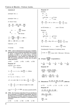 8
Caderno de Questões - Professor Joselias
Costureira B
produção / dia →
produção / hora →
A + B em 1 hora
63
260
63
140
120
9
20
21
40
=
+
=
+
1h —
63
260
blusas
x — 260 blusas
h
63
x
63
260
x
260
260
x
63
260
260
x
1 63
260
=
⇒
⋅
=
⋅
⇒
=
⋅
⇒
=
Cada dia → 7h
nº de dias = 9 dias
28. (TRT) - João ia diariamente de casa para o trabalho,
guiando seu carro à mesma velocidade. Ele se mudou
e, agora, a distância de casa para o trabalho
aumentou de 20% e, ao mesmo tempo, há mais
engarrafamento, o que reduziu sua velocidade em
20%. De quanto aumentou o tempo que ele gasta
nesse percurso?
a.40% b. 42% c. 45% d. 48% e. 50%
Resposta “E”
supondo d = 100 km
V = 100 km/h
1h
t
km
100
t
h
km
100
d
t
v
t
d
V
=
⇒
=
⋅
⇒
=
⋅
⇒
=
d’ = 1,2 . d; v’ = 0,8 . v; t’ = ?
⇒
=
⋅
⇒
⋅
⋅
⋅
⇒
=
⋅
10
12
'
t
10
8
100
1,2
=
t'
100
0,8
d'
t'
v'
0,5h
+
1h
=
0,5)h
+
(1
=
1,5h
=
t'
2
3
8
12
t' ⇒
=
=
Logo 50%
+
t
t
2
1
t
t' =
+
= de t, isto é, aumento de 50%.
29. (TRT) - Se 3 homens embrulham 72 ovos de Páscoa
em 15 minutos, e 4 mulheres embrulham 120 ovos
de Páscoa em 18 minutos, quantos ovos de Páscoa
são embrulhados por 2 homens e 3 mulheres em 20
minutos?
a.144 b. 152 c. 164 d. 186 e. 182
Resposta “C”
Homens
72 3
0 24
24 ovos — 15 min
x — 1 min
5
8
15
24
x
24
x
15
1
15
x
24
=
=
⇒
=
⋅
⇒
= ovos
em 20 minutos → ovos = 32 ovos
Mulheres
120 4
0 30
30 ovos — 18 min
y — 1 min
3
5
6
18
6
30
=
y
30
=
18y
1
18
y
30
=
÷
÷
⇒
⇒
= ovos
Em 20 minutos → ovos =
3
100
ovos.
Considerando 2 homens e 3 mulheres, temos:
⎟
⎟
⎠
⎞
⎜
⎜
⎝
⎛
⋅
+
⋅
3
100
3
32
2 ovos = (64 + 100) ovos = 164 ovos.
30. A fração
0,65
0,0104
é equivalente a :
a.
250
1
b.
125
2
c.
50
1
d.
125
3
e.
250
7
Resposta “B”
=
×
×
=
000
.
10
65
,
0
000
.
10
0104
,
0
65
,
0
0104
,
0
125
2
13
1625
13
26
4
6500
4
104
=
÷
÷
=
÷
÷
31. Efetuando-se
30
86
,
1
10
80
,
1
8
70
,
1
12 ⋅
+
⋅
+
⋅
, obtém-se:
a.1,72 b. 1,74 c. 1,75 d. 1,78 e. 1,79
Resposta “D”
=
+
+
=
⋅
+
⋅
+
⋅
30
6
,
18
4
,
14
4
,
20
30
86
,
1
10
80
,
1
8
70
,
1
12
78
,
1
30
4
,
53
=
↓ ↓
↓ ↓
↓ ↓
 