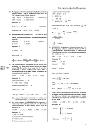 9
http://professorjoselias.blogspot.com
32. Pelo pagamento atrasado da prestação de um carnê,
no valor de R$ 1.200,00, recebeu-se uma multa de
7,5 % do seu valor. O total pago foi :
a.R$ 1.250,00 b. R$ 1.275,00 c. R$ 1.290,00
d.R$ 1.680,00 e. R$ 2.100,00
Resposta “C”
Multa → 7,5 de 1.200 =
=
⋅ 200
.
1
100
5
,
7
7,5 x 12 = 90
Total pago → 1.200,00 + 90,00 = 1290,00
33. Se uma pesssoa já liquidou os
7
16
do valor de uma
dívida, a porcentagem dessa dívida que ainda deve
pagar é :
a.56,25% b. 56,5% c. 58,25%
d. 58,5% e. 62,25%
Resposta “A”
Já pagou →
7
16
Ainda deve →
9
16
%
25
,
56
100
25
,
56
100
100
5625
,
0
5625
,
0
16
9
=
=
×
=
=
34. Um lojista comprou 180 canetas de um mesmo tipo
e vendeu 120 delas pelo mesmo preço total pago
pelas 180. Se vender cada uma das 60 canetas
restantes ao preço unitário das outras 120, a
porcentagem de lucro desse lojista, pela venda de
todas as canetas, será de:
a.40% b. 50% c. 52% d. 55% e. 60%
Resposta “B”
pagou (por caneta) → 1,00
PC = 180 × 1,00 = 180,00
Vendeu (cada caneta) por
→
x
Então, 120. x = 180
→
x = =
180
120
150
,
Lucro (por caneta) → 1,50 - 1,00 = 0,50 =
50
100
= 50%
Obs.:as outras 60 canetas também foram vendidas pelo
mesmo preço, logo, o lucro continua sendo de 50%.
35. Um título, no valor de R$ 80.000,00, foi pago com 3
meses de antecedência, sofrendo um desconto
comercial simples de R$ 1.500,00. A taxa anual do
desconto foi :
a.7,75% b. 7,5% c. 7,25% d. 6,5% e. 6,25%
Resposta “B”
DC = N.d.n, onde,
DC = desconto comercial simples
N = Valor nominal
d = taxa de desconto comercial
n = períodos de antecipação
1.500 = 80.000 × d × 3
15 = 2.400 × d
160
1
15
400
.
2
15
15
d =
÷
÷
= a.m.
para obtermos a taxa anual, basta multiplicar
1
160
por
12, isto é:
=
×
×
=
=
=
=
=
⋅
=
100
1
100
075
,
0
1
075
,
0
075
,
0
160
12
160
1
12
d
7,5
100
7,5% a.a.
=
36. (BANESPA) - Um pequeno silo de milho perdeu 15%
da carga pela ação de roedores. Vendeu-se 1/3 da
carga restante e ainda ficou com 42,5 toneladas.
Portanto, a carga inicial em toneladas, antes da ação
dos roedores, era:
a.61 b. 75 c. 87,5 d. 90 e. 105
Resposta “B”
perdeu → 15%
ficou com
→
85%
vendeu
1
3 de 85%
ainda ficou com
2
3
de 85%
Então,
2
3
85
100
42 5
⋅ ⋅ =
x , ton.
170
300
42 5
⋅ = ⇒ ⋅ ⋅
x , ton. 17 x = 30 42,5 ton.
17 1245
1245
⋅ = ⇒
x ton. x =
17
ton. = 75 ton.
37. (TTN) - Num clube 2/3 dos associados são mulheres.
Se 3/5 das mulheres são casadas e 80% das casadas
têm filhos, o número de associados do clube,
sabendo-se que as mães casadas são em número
de 360, é de:
a.4.500 b. 1.752 c. 750 d. 2.250 e. 1.125
Resposta “E”
Sócios:
2
3
→ mulheres
1
3
→ homens
Casadas:
5
2
3
2
5
3
=
⋅
→
 