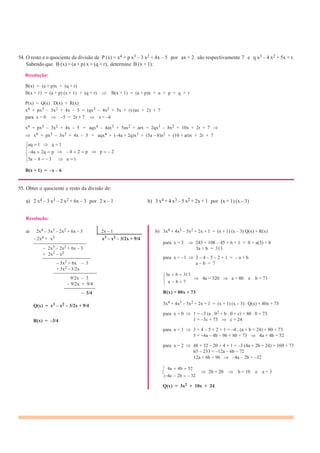 54. O resto e o quociente da divisão de P (x) = x4 + p x3 – 3 x2 + 4x – 5 por ax + 2 são respectivamente 7 e q x3 – 4 x2 + 5x + r.
Sabendo que B (x) = (a + p) x + (q + r), determine B (x + 1).
Resolução:
B(x) = (a + p)x + (q + r)
B(x + 1) = (a + p) (x + 1) + (q + r) B(x + 1) = (a + p)x + a + p + q + r
P(x) = Q(x) . D(x) + R(x)
x4 + px3 – 3x2 + 4x – 5 = (qx3 – 4x2 + 5x + r) (ax + 2) + 7
para x = 0 –5 = 2r + 7 r = –6
x4 + px3 – 3x2 + 4x – 5 = aqx4 – 4ax3 + 5ax2 + arx + 2qx3 – 8x2 + 10x + 2r + 7
x4 + px3 – 3x2 + 4x – 5 = aqx4 + (–4a + 2q)x3 + (5a – 8)x2 + (10 + ar)x + 2r + 7
aq 1 q 1
4a 2q p 4 2 p p 2
5a 8 3 a 1
B(x + 1) = –x – 6
55. Obter o quociente e resto da divisão de:
a) 2 x4 – 3 x3 – 2 x2 + 6x – 3 por 2 x – 1 b) 3 x4 + 4 x3 – 5 x2 + 2x + 1 por (x + 1) (x – 3)
Resolução:
a) 2x4 – 3x3 – 2x2 + 6x – 3 2x – 1
– 2x4 + x3 x3 – x2 – 3/2x + 9/4
———————————
– 2x3 – 2x2 + 6x – 3
+ 2x3 – x2
——————————
– 3x2 + 6x – 3
+ 3x2 – 3/2x
—————————
b) 3x4 + 4x3 – 5x2 + 2x + 1 = (x + 1) (x – 3) Q(x) + R(x)
para x = 3 243 + 108 – 45 + 6 + 1 = 0 + a(3) + b
3a + b = 313
para x = –1 3 – 4 – 5 – 2 + 1 = – a + b
a – b = 7
3a b 313
9/2x – 3
– 9/2x + 9/4
——————–
a b 7
4a = 320 a = 80 e b = 73
– 3/4
Q(x) = x3 – x2 – 3/2x + 9/4
R(x) = –3/4
R(x) = 80x + 73
3x4 + 4x3 – 5x2 + 2x + 1 = (x + 1) (x – 3) . Q(x) + 80x + 73
para x = 0 1 = –3 (a . 02 + b . 0 + c) + 80 . 0 + 73
1 = –3c + 73 c = 24
para x = 1 3 + 4 – 5 + 2 + 1 = –4 . (a + b + 24) + 80 + 73
5 = –4a – 4b – 96 + 80 + 73 4a + 4b = 52
para x = 2 48 + 32 – 20 + 4 + 1 = –3 (4a + 2b + 24) + 160 + 73
65 – 233 = –12a – 6b – 72
12a + 6b = 96 –4a – 2b = –32
4a 4b 52
4a 2b 32
2b = 20 b = 10 e a = 3
Q(x) = 3x2 + 10x + 24
 
