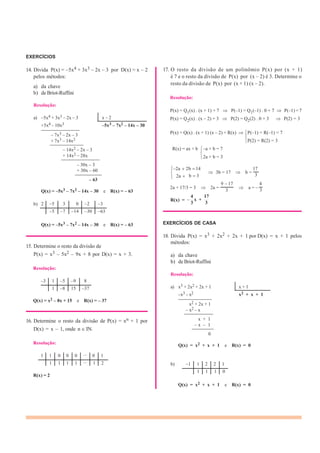2 –5 3 0 –2 –3
–5 –7 –14 –30 –63
1 1 0 0 0 ... 0 1
1 1 1 1 ... 1 2 –1 1 2 2 1
1 1 1 0
EXERCÍCIOS
14. Divida P(x) = –5x4 + 3x3 – 2x – 3 por D(x) = x – 2
pelos métodos:
a) da chave
b) de Briot-Ruffini
Resolução:
a) –5x4 + 3x3 – 2x – 3 x – 2
+5x4 – 10x3 –5x3 – 7x2 – 14x – 30
————————
– 7x3 – 2x – 3
+ 7x3 – 14x2
———————
– 14x2 – 2x – 3
+ 14x2 – 28x
————————
– 30x – 3
+ 30x – 60
17. O resto da divisão de um polinômio P(x) por (x + 1)
é 7 e o resto da divisão de P(x) por (x – 2) é 3. Determine o
resto da divisão de P(x) por (x + 1) (x – 2).
Resolução:
P(x) = Q1(x) . (x + 1) + 7 P(–1) = Q1(–1) . 0 + 7 P(–1) = 7
P(x) = Q2(x) . (x – 2) + 3 P(2) = Q2(2) . 0 + 3 P(2) = 3
P(x) = Q(x) . (x + 1) (x – 2) + R(x) P(–1) = R(–1) = 7
P(2) = R(2) = 3
R(x) = ax + b –a + b = 7
2a + b = 3
2a 2b 14 17
—————–
– 63
2a b 3
3b = 17 b =
3
9 17 4
Q(x) = –5x3 – 7x2 – 14x – 30 e R(x) = – 63
2a + 17/3 = 3 2a =
3
4
x +
17
a = – 3
R(x) =
b) 3 3
Q(x) = –5x3 – 7x2 – 14x – 30 e R(x) = – 63
15. Determine o resto da divisão de
P(x) = x3 – 5x2 – 9x + 8 por D(x) = x + 3.
Resolução:
–3 1 –5 –9 8
1 –8 15 –37
Q(x) = x2 – 8x + 15 e R(x) = – 37
16. Determine o resto da divisão de P(x) = xn + 1 por
D(x) = x – 1, onde n IN.
Resolução:
EXERCÍCIOS DE CASA
18. Divida P(x) = x3 + 2x2 + 2x + 1 por D(x) = x + 1 pelos
métodos:
a) da chave
b) de Briot-Ruffini
Resolução:
a) x3 + 2x2 + 2x + 1 x + 1
–x3 – x2 x2 + x + 1
———————
x2 + 2x + 1
– x2 – x
——————
x + 1
– x – 1
————–
0
Q(x) = x2 + x + 1 e R(x) = 0
b)
R(x) = 2
Q(x) = x2 + x + 1 e R(x) = 0
 