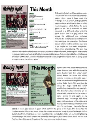 5) Since the lastpiece, I have added under
‘This month’ the feature articles and their
pages. Once more I have used the
rectangle tool, as shown, to highlight the
page numbers,whichis also done in other
music magazines which follow the same
genre as me. ‘PLUS’ however has been
coloured in a different colour with the
paint bucket tool to a grey colour. This
shows the additional and exclusive
featuresthe audience canexpect to find if
they purchase the magazine. The house
colour scheme in the contents page also
stays simple but still meets the genre I
have aimed at producing. The grey may
connote the oldfashionedstyleof indie/folkpopwhichisn’tmainstream, andthe greenportraysthe
typical connotationof indie andfolkbeingassociatedtonature. Not mentioned before, the feature
article on‘Of MonstersAndMen’has beenloweredinsize usingthe texttool as well as giving space
in order to write the editors letter.
6) Thisis my final piece of the contents
page.As seenIhave added in using the
paint bucket tool, the colour green
which keeps the genre and colour
scheme in mind, on the right page. I
have also added the image of the main
article ‘Luke Clark’. This was done by
using the magic wand tool which
enabled me to crop him out precisely.
This therefore allowed me to get his
whole body unattached to the image it
came before in and apply to my
contents page. The image also infers
again his importance in the article, and
havinghiswhole bodyonlyemphasises
this. To the image I have also faintly
added an inner glow colour of green which portrays the genre of his music. This shows how he
revolves around this certain music genre therefore the audience being attracted and eager to find
out all about him. In conclusion I have stuck to simple tools but created a fun and exciting looking
contentspage.The colourscheme hasremainedmainlygreen,as it is the ‘Green Issue’ and the text
font has stayed the same throughout the front cover and contents page.
 