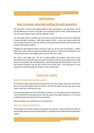 GCSE Science 
How to answer extended writing (6 mark) questions 
The new GCSEs in Science have slightly different style exam papers to the old courses. One of 
the big differences is that the new papers have questions worth 6 marks. These questions will 
ask you to write longer answers than you might be used to. 
So, in this guide, we'll try and show you some ways to cope with these new questions. We'll look 
at some examples of questions ‐ and some answers to them ‐ so that you can get used to the 
sorts of questions that may come up. You’ll also see some examples of how other students have 
come up with answers to them. 
Probably the most important piece of advice to give you at the start of this guide is ‐ DON'T 
PANIC! OK, some of these new questions might look a bit scary ‐ there's more reading than most 
other questions and a much bigger space for you to write your answer.  
But,  look  on  the  bright  side.  The  bit  of  reading  before  the  question  may  contain  some 
information that can actually help you answer the question. And the answer space has to be big 
because some people have really big writing – and other people will write whatever comes into 
their  heads!  Remember  that  you  don't  need  to  fill  all  that  space  –  even  writing  one  or  two 
sentences can provide enough information to start scoring marks. 
 
Know your enemy 
Where will these 6‐mark questions appear? 
All of Edexcel’s exam papers have the same format, so the exam paper that you sit will look the 
same as any practice papers that you’ve taken. At least this means that you won’t get a nasty 
surprise when you sit the exam for real. 
So, the question paper that you sit will have 6 questions in it, each broken up into several parts. 
You’ll find that the 6‐mark parts will be in the later parts of the paper (Questions 4, 5 or 6), and 
probably towards the end of each of these questions. 
Each exam paper you sit will have two 6‐mark questions.  
What sort of topics will they cover? 
These questions need more than just a few words as an answer, so they’re likely to be based on 
several linked statements from the specification, or possibly on one statement that’s particularly 
‘meaty’.  
 
