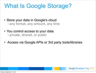 Developer DayGoogle 2010
What Is Google Storage?
• Store your data in Google's cloud
o any format, any amount, any time
• You control access to your data
o private, shared, or public
• Access via Google APIs or 3rd party tools/libraries
Monday, September 27, 2010
 