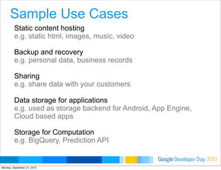 Developer DayGoogle 2010
Sample Use Cases
Static content hosting
e.g. static html, images, music, video
Backup and recovery
e.g. personal data, business records
Sharing
e.g. share data with your customers
Data storage for applications
e.g. used as storage backend for Android, App Engine,
Cloud based apps
Storage for Computation
e.g. BigQuery, Prediction API
Monday, September 27, 2010
 