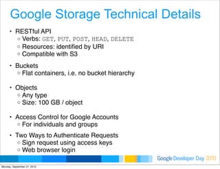 Developer DayGoogle 2010
Google Storage Technical Details
• RESTful API 
o Verbs: GET, PUT, POST, HEAD, DELETE 
o Resources: identiﬁed by URI
o Compatible with S3 
• Buckets 
o Flat containers, i.e. no bucket hierarchy
 
• Objects 
o Any type
o Size: 100 GB / object
• Access Control for Google Accounts 
o For individuals and groups
• Two Ways to Authenticate Requests 
o Sign request using access keys 
o Web browser login
Monday, September 27, 2010
 