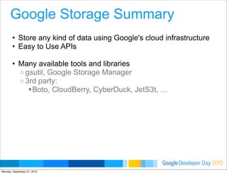Developer DayGoogle 2010
Google Storage Summary
• Store any kind of data using Google's cloud infrastructure
• Easy to Use APIs
• Many available tools and libraries
o gsutil, Google Storage Manager
o 3rd party:
Boto, CloudBerry, CyberDuck, JetS3t, …
Monday, September 27, 2010
 