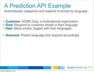 Developer DayGoogle 2010
Automatically categorize and respond to emails by language
• Customer: ACME Corp, a multinational organization
• Goal: Respond to customer emails in their language
• Data: Many emails, tagged with their languages
• Outcome: Predict language and respond accordingly
A Prediction API Example
Monday, September 27, 2010
 