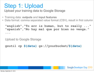 Developer DayGoogle 2010
Upload your training data to Google Storage
• Training data: outputs and input features
• Data format: comma separated value format (CSV), result in first column
"english","To err is human, but to really ..."
"spanish","No hay mal que por bien no venga."
...
Upload to Google Storage
gsutil cp ${data} gs://yourbucket/${data}
Step 1: Upload
Monday, September 27, 2010
 
