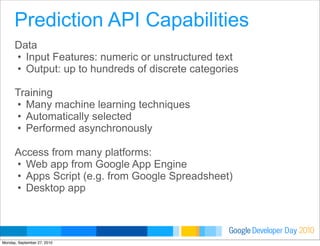 Developer DayGoogle 2010
Data
• Input Features: numeric or unstructured text
• Output: up to hundreds of discrete categories
Training
• Many machine learning techniques
• Automatically selected
• Performed asynchronously
Access from many platforms:
• Web app from Google App Engine
• Apps Script (e.g. from Google Spreadsheet)
• Desktop app
Prediction API Capabilities
Monday, September 27, 2010
 