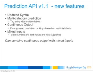 Developer DayGoogle 2010
• Updated Syntax
• Multi-category prediction
o Tag entry with multiple labels
• Continuous Output
o Finer grained prediction rankings based on multiple labels
• Mixed Inputs
o Both numeric and text inputs are now supported
Can combine continuous output with mixed inputs
Prediction API v1.1 - new features
Monday, September 27, 2010
 