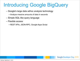 Developer DayGoogle 2010
Introducing Google BigQuery
– Google's large data adhoc analysis technology
• Analyze massive amounts of data in seconds
– Simple SQL-like query language
– Flexible access
• REST APIs, JSON-RPC, Google Apps Script
Monday, September 27, 2010
 