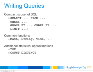 Developer DayGoogle 2010
Compact subset of SQL
o SELECT ... FROM ...
WHERE ...
GROUP BY ... ORDER BY ...
LIMIT ...;
Common functions
o Math, String, Time, ...
Additional statistical approximations
o TOP
o COUNT DISTINCT
Writing Queries
Monday, September 27, 2010
 