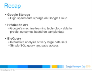 Developer DayGoogle 2010
• Google Storage
o High speed data storage on Google Cloud
• Prediction API
o Google's machine learning technology able to
predict outcomes based on sample data
• BigQuery
o Interactive analysis of very large data sets
o Simple SQL query language access
Recap
Monday, September 27, 2010
 