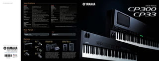 Specifications
Rear Panels
Options
CP300
Keyboard GH keyboard 88 keys (A-1 C C7)
Sound Source AWM Dynamic Stereo Sampling
Polyphony (max.) 128
Voices Presets: 50 Voices
XG Voices: 480 Voices + 12 Drum kits
Performances 64 Performamces x 56 files (max.)
Effects Reverb, Chorus, Master Equalizer, Variation effect,
Insertion effect x 3
Controller Master Volume Dial, Pitch Bend Wheel, Modulation Wheel,
Master Equalizer ݺߣr, Zone Control ݺߣr, Song Volume ݺߣr
Display 24 characters x 2 lines, LCD with back-light
Recording/Playback 16-track recording/playback, Tempo adjustment,
max. capacity: 1.4 MB, 140,000 notes
Jacks/Connectors MIDI (IN/OUT/THRU), PHONES, INPUT (L/MONO, R), OUTPUT
(L/MONO, R), OUTPUT (L/R), ASSIGNABLE FOOT PEDAL
(SUSTAIN/SOSTENUTO/SOFT/AUX), USB TO HOST, AC INLET
Main Amplifiers 30 W x 2
Speakers 13 cm x 2
Dimensions (W x D x H) 1391 x 460 x 170 mm (54-3/4" x 18-1/8" x 6-15/16")
Weight 32.5 kg (71 lbs., 10 oz)
Accessories AC Power Cord, Foot Switch FC3, Owners Manual
CP33
Keyboard GH keyboard 88 keys (A-1 C C7)
Sound Source AWM Dynamic Stereo Sampling
Polyphony (max.) 64
Voices 14 x 2 variations for each Voice
Effects Reverb, Effect, Brilliance
Controls Dual, Split, Click, Transpose, Touch (Hard/Medium/Soft/Fixed),
Functions
Pedal SUSTAIN PEDAL (can be used with half-pedal effect),
AUX PEDAL (assignable to various functions)
Controller Master Volume Dial, Pitch Bend Wheel, Modulation Wheel,
Zone Control ݺߣrs
Jacks/Connectors MIDI (IN/OUT/THRU), PHONES, OUTPUT (L/MONO, R),
FOOT PEDAL (SUSTAIN/AUX), USB TO HOST, DC IN
Dimensions (W x D x H) 1312 x 330 x 151 mm (51-5/8" x 13 x 5-15/16")
Weight 18 kg (39 lbs., 11 oz)
Accessories AC Power Cord, Foot Switch FC3, Owners Manual
? Specifications and appearance subject to change without notice.
? All trademarks and registered trademarks are property of their respective owners.
FOOT SWITCH
FC3
FOOT SWITCH
FC4
FOOT SWITCH
FC5
FOOT CONTROLLER
FC7
KEYBOARD STAND
LP-3
The STAGEPAS 300 is an all-in-one solution
for your small-scale PA needs. Featuring
a built-in powered mixer with eight channels
of input and PA speakers, you can simply
plug in your CP series keyboard (and a
microphone, if desired), and you can set up
and be entertaining in a matter of minutes.
Compact in size but big in sound and versatile
features, the MSR100 and MSR400 powered
speakers pack a powerful sonic punch (100
and 400 watts respectively). Connect them
directly to your CP series keyboard and use
them as monitor speakers, or add a small
mixer to create a compact PA setup.
POWERED SPEAKER
MSR100 / MSR400
PORTABLE PA SYSTEM
STAGEPAS 300
CP300 CP33
For details please contact:
This document is printed on
chlorine-free (ECF) paper
with soy ink.
www.yamahasynth.com
Printed in Japan
 
