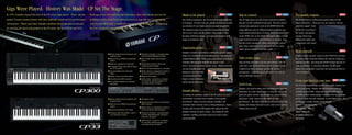  88-key Graded Hammer keyboard with
authentic touch
 State-of-the-art AWM tone generation
system
 Maximum polyphony of 64 notes
 Compact, light and portableeasy to
carry and easy to set up
 28 original Voices
 Reverb and other effects Comprehensive
MIDI functions
 Master mode, for independent control of
up to two external tone generators
 Real-time controllersincluding sliders
and Pitch Bend/Modulation wheels for
maximum expression
 USB terminalconnect to a computer
for recording, editing/arranging, and
converting songs to notation
 88-key Graded Hammer keyboard with
authentic touch
 State-of-the-art AWM tone generation
system
 Maximum polyphony of 128 notes
 50 original Voices, plus 480 XG Voices
and 12 Drum Kits
 Five-band Master EQ, with panel
sliders
 Reverb, Chorus and other effects
 Comprehensive MIDI functions
 Four pedal connectors for maximum
expression
 Real-time controllersincluding sliders
and Pitch Bend/Modulation wheels
 Built-in high-quality stereo speaker
system
 Performance mode for storing and
recalling custom settings
 Built-in 16-track sequencer for recording
 Master mode, for independent control of
up to four external tone generators
 Balanced XLR outputs
 USB terminalconnect to a computer
for recording, editing/arranging, and
converting songs to notation
Made to be played
Like all fine instruments, the CP series keyboards simply beg
to be played. Sit down with one, and the instrument becomes
an extension of your hands and your musical imagination.
The authentic piano voices and rich expressiveness come
alive at your touch, and the sound is big enough to blast
through a full band onstageyet nuanced enough to work
magic in an intimate club.
Expressive power
Yamahas extensive experience in crafting fine acoustic pianos
helps us in creating the ultimate digital pianos. Our advanced
Graded Hammer Effect (GHE) action gives all keys an authentic
resistance that increases from the top register to the
lowerjust as on an actual acoustic piano. Which means that
you can naturally pound out
thunderous low notes with
your left hand and let the
fingers on your right dance
and fly with the high notes.
Sound choice
In crafting the authentic sound of the CP series, we used
meticulously recorded stereo samples of top-quality
instruments, taken at various playing strengths, and
included subtle elements such as String Resonance, Stereo
Sustain, and even Key-Off Samples that capture the felt
dampers muting the piano stringsproviding the most
authentic sounding and finely nuanced acoustic piano
voices possible.
Stay in control
The CP stage pianos are also master keyboard controllers
that give you full command of your gear. Play and control
external tone generators (such as the MOTIF-RACK ES).
Assign different voices to different keyboard sections and
create multi-textured layers of sound. Four instrument Zones
on the CP300 (two on the CP33), with panel sliders, let you
easily tweak the level of each instrument as you play. You
can also freely reassign the sliders and wheels to control
other sonic characteristics of your gear, such as sound
attack, decay, brightness and filter cutoff.
Take center stage
Step out front and make your presence known. The CP
series has a special Mono Piano sound, complete with a
compression effect, designed specifically for live
performance. It has the punch and power to stand out,
even in full band situations.
Lock it up
Onstage, you need to make sure everything goes smoothly.
Sometimes an errant hand (yours or someone elses) can
touch the panel controls and change your special settings,
giving you a rude surprise in the middle of your
performance. The Panel Lock button lets you prevent that,
keeping all settings fixed and secure, until youre ready to
change them yourself.
Pro-quality outputs
The CP300 features professional quality balanced XLR
output connectors. These give you the cleanest, clearest
noise-free signalboth
for serious recording in
the studio, and playing
onstage where long
unbalanced cables may
compromise your sound.
Hear yourself
A built-in stereo speaker system on the CP300 lets you hear
the sound of the keyboard without the need for setting up a
separate monitor. Just bring the CP300 onstage and youre
ready to perform! A convenient Speaker On/Off panel
button lets you disable it and leave the monitoring levels to
your soundman.
From your head to your toes
The CP series keyboards give you the same pedal control as an
actual grand piano. Sustain, Soft and Sostenuto jacks are
available on the CP300along with a fourth pedal input for
controlling other sound settingswhile the CP33 has a Sustain
and an AUX jack (for Soft, Sostenuto, or even Expression). On
certain piano sounds, Sustain can be partially
appliedreproducing the
half-damper effect of
slightly muting the
resonating strings on a
real piano.
Made to be played
Like all fine instruments, the CP series keyboards simply beg
to be played. Sit down with one, and the instrument becomes
an extension of your hands and your musical imagination.
The authentic piano voices and rich expressiveness come
alive at your touch, and the sound is big enough to blast
through a full band onstageyet nuanced enough to work
magic in an intimate club.
Expressive power
Yamahas extensive experience in crafting fine acoustic pianos
helps us in creating the ultimate digital pianos. Our advanced
Graded Hammer Effect (GHE) action gives all keys an authentic
resistance that increases from the top register to the
lowerjust as on an actual acoustic piano. Which means that
you can naturally pound out
thunderous low notes with
your left hand and let the
fingers on your right dance
and fly with the high notes.
Sound choice
In crafting the authentic sound of the CP series, we used
meticulously recorded stereo samples of top-quality
instruments, taken at various playing strengths, and
included subtle elements such as String Resonance, Stereo
Sustain, and even Key-Off Samples that capture the felt
dampers muting the piano stringsproviding the most
authentic sounding and finely nuanced acoustic piano
voices possible.
Stay in control
The CP stage pianos are also master keyboard controllers
that give you full command of your gear. Play and control
external tone generators (such as the MOTIF-RACK ES).
Assign different voices to different keyboard sections and
create multi-textured layers of sound. Four instrument Zones
on the CP300 (two on the CP33), with panel sliders, let you
easily tweak the level of each instrument as you play. You
can also freely reassign the sliders and wheels to control
other sonic characteristics of your gear, such as sound
attack, decay, brightness and filter cutoff.
Take center stage
Step out front and make your presence known. The CP
series has a special Mono Piano sound, complete with a
compression effect, designed specifically for live
performance. It has the punch and power to stand out,
even in full band situations.
Lock it up
Onstage, you need to make sure everything goes smoothly.
Sometimes an errant hand (yours or someone elses) can
touch the panel controls and change your special settings,
giving you a rude surprise in the middle of your
performance. The Panel Lock button lets you prevent that,
keeping all settings fixed and secure, until youre ready to
change them yourself.
Pro-quality outputs
The CP300 features professional quality balanced XLR
output connectors. These give you the cleanest, clearest
noise-free signalboth
for serious recording in
the studio, and playing
onstage where long
unbalanced cables may
compromise your sound.
Hear yourself
A built-in stereo speaker system on the CP300 lets you hear
the sound of the keyboard without the need for setting up a
separate monitor. Just bring the CP300 onstage and youre
ready to perform! A convenient Speaker On/Off panel
button lets you disable it and leave the monitoring levels to
your soundman.
From your head to your toes
The CP series keyboards give you the same pedal control as an
actual grand piano. Sustain, Soft and Sostenuto jacks are
available on the CP300along with a fourth pedal input for
controlling other sound settingswhile the CP33 has a Sustain
and an AUX jack (for Soft, Sostenuto, or even Expression). On
certain piano sounds, Sustain can be partially
appliedreproducing the
half-damper effect of
slightly muting the
resonating strings on a
real piano.
STAGE PIANO
STAGE PIANO
Gigs Were Played. History Was Made. CP Set The Stage.
Gigs Were Played. History Was Made. CP Set The Stage.
In 1976, Yamaha released the first of the CP series stage pianos. These electric
grands became instant classics with their authentic sound and live performance
convenience. Thirty years later, Yamaha celebrates those milestone keyboards
by unveiling the latest and greatest in the CP series: the new CP300 and CP33.
Drawing on our rich tradition and experience, these instruments give the live
performer all the sound and expressiveness of a superbly micd grand piano
with the portability and versatility of a modern digital instrument. Introducing
the new standard in stage pianosthe CP series.
In 1976, Yamaha released the first of the CP series stage pianos. These electric
grands became instant classics with their authentic sound and live performance
convenience. Thirty years later, Yamaha celebrates those milestone keyboards
by unveiling the latest and greatest in the CP series: the new CP300 and CP33.
Drawing on our rich tradition and experience, these instruments give the live
performer all the sound and expressiveness of a superbly micd grand piano
with the portability and versatility of a modern digital instrument. Introducing
the new standard in stage pianosthe CP series.
 