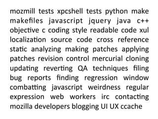 mozmill	
  tests	
  xpcshell	
  tests	
  python	
  make	
 
makeﬁles	
  javascript	
  jquery	
  java	
  c++	
 
objec=ve	
  c	
  coding	
  style	
  readable	
  code	
  xul	
 
localiza=on	
  source	
  code	
  cross	
  reference	
 
sta=c	
  analyzing	
  making	
  patches	
  applying	
 
patches	
  revision	
  control	
  mercurial	
  cloning	
 
upda=ng	
  rever=ng	
  QA	
  techniques	
  ﬁling	
 
bug	
  reports	
  ﬁnding	
  regression	
  window	
 
combaAng	
  javascript	
  weirdness	
  regular	
 
expression	
  web	
  workers	
  irc	
  contac=ng	
 
mozilla	
 developers	
 blogging	
 UI	
 UX	
 ccache	
 
 