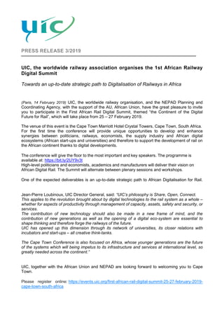 PRESS RELEASE 3/2019
UIC, the worldwide railway association organises the 1st African Railway
Digital Summit
Towards an up-to-date strategic path to Digitalisation of Railways in Africa
(Paris, 14 February 2019) UIC, the worldwide railway organisation, and the NEPAD Planning and
Coordinating Agency, with the support of the AU, African Union, have the great pleasure to invite
you to participate in the First African Rail Digital Summit, themed “the Continent of the Digital
Future for Rail”, which will take place from 25 – 27 February 2019.
The venue of this event is the Cape Town Marriott Hotel Crystal Towers, Cape Town, South Africa.
For the first time the conference will provide unique opportunities to develop and enhance
synergies between politicians, railways, economists, the supply industry and African digital
ecosystems (African start-ups and universities) and therefore to support the development of rail on
the African continent thanks to digital developments.
The conference will give the floor to the most important and key speakers. The programme is
available at: https://bit.ly/2UY9v3t
High-level politicians and economists, academics and manufacturers will deliver their vision on
African Digital Rail. The Summit will alternate between plenary sessions and workshops.
One of the expected deliverables is an up-to-date strategic path to African Digitalisation for Rail.
Jean-Pierre Loubinoux, UIC Director General, said: “UIC’s philosophy is Share, Open, Connect.
This applies to the revolution brought about by digital technologies to the rail system as a whole –
whether for aspects of productivity through management of capacity, assets, safety and security, or
services.
The contribution of new technology should also be made in a new frame of mind, and the
contribution of new generations as well as the opening of a digital eco-system are essential to
shape thinking and therefore forge the railways of the future.
UIC has opened up this dimension through its network of universities, its closer relations with
incubators and start-ups – all creative think-tanks.
The Cape Town Conference is also focused on Africa, whose younger generations are the future
of the systems which will being impetus to its infrastructure and services at international level, so
greatly needed across the continent.”
UIC, together with the African Union and NEPAD are looking forward to welcoming you to Cape
Town.
Please register online: https://events.uic.org/first-african-rail-digital-summit-25-27-february-2019-
cape-town-south-africa
 